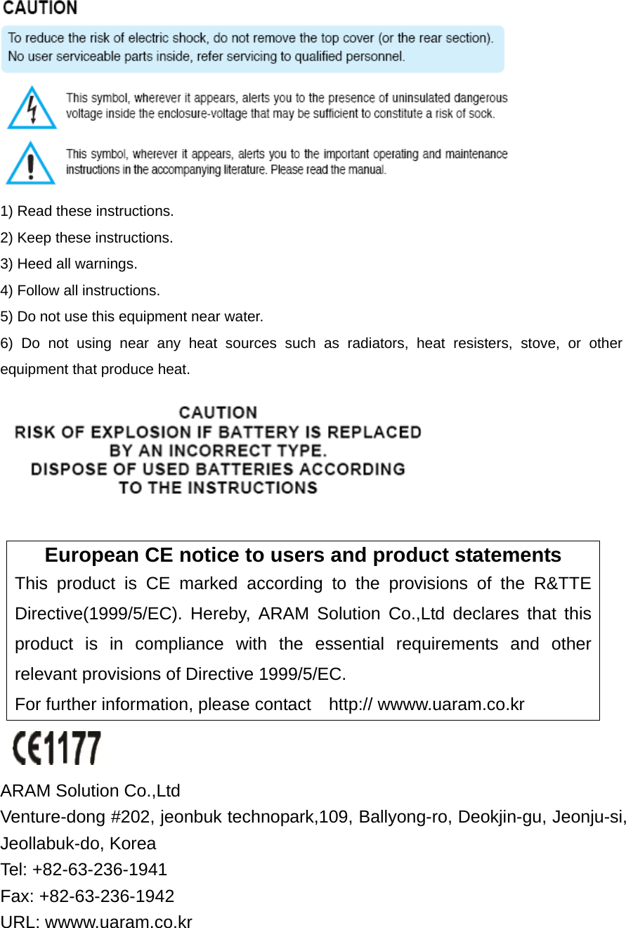  1) Read these instructions. 2) Keep these instructions. 3) Heed all warnings. 4) Follow all instructions.   5) Do not use this equipment near water. 6) Do not using near any heat sources such as radiators, heat resisters, stove, or other equipment that produce heat.   European CE notice to users and product statements This product is CE marked according to the provisions of the R&amp;TTE Directive(1999/5/EC). Hereby, ARAM Solution Co.,Ltd declares that this product is in compliance with the essential requirements and other relevant provisions of Directive 1999/5/EC.   For further information, please contact    http:// wwww.uaram.co.kr   ARAM Solution Co.,Ltd   Venture-dong #202, jeonbuk technopark,109, Ballyong-ro, Deokjin-gu, Jeonju-si, Jeollabuk-do, Korea   Tel: +82-63-236-1941 Fax: +82-63-236-1942 URL: wwww.uaram.co.kr 