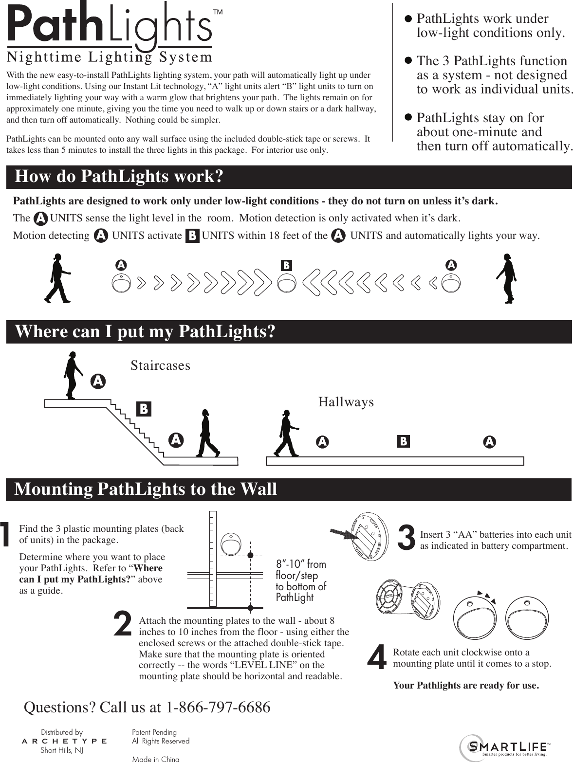 With the new easy-to-install PathLights lighting system, your path will automatically light up under low-light conditions. Using our Instant Lit technology, “A” light units alert “B” light units to turn on immediately lighting your way with a warm glow that brightens your path.  The lights remain on for approximately one minute, giving you the time you need to walk up or down stairs or a dark hallway, and then turn off automatically.  Nothing could be simpler.PathLights can be mounted onto any wall surface using the included double-stick tape or screws.  It takes less than 5 minutes to install the three lights in this package.  For interior use only.How do PathLights work?Where can I put my PathLights?PathLights are designed to work only under low-light conditions - they do not turn on unless it’s dark.The       UNITS sense the light level in the  room.  Motion detection is only activated when it’s dark.   Motion detecting        UNITS activate       UNITS within 18 feet of the        UNITS and automatically lights your way.  StaircasesHallwaysPathLights work under low-light conditions only.The 3 PathLights functionas a system - not designedto work as individual units.PathLights stay on for about one-minute and then turn off automatically.Distributed byShort Hills, NJARCHETYPEPatent PendingAll Rights ReservedMade in China™1Find the 3 plastic mounting plates (backof units) in the package. Determine where you want to place your PathLights.  Refer to “Where can I put my PathLights?” aboveas a guide.2Attach the mounting plates to the wall - about 8 inches to 10 inches from the floor - using either the enclosed screws or the attached double-stick tape.  Make sure that the mounting plate is oriented correctly -- the words “LEVEL LINE” on the mounting plate should be horizontal and readable.34Rotate each unit clockwise onto amounting plate until it comes to a stop.  Your Pathlights are ready for use.Questions? Call us at 1-866-797-6686LEVEL LINEMounting PathLights to the Wall8”-10” from floor/stepto bottom of PathLightInsert 3 “AA” batteries into each unit as indicated in battery compartment.  
