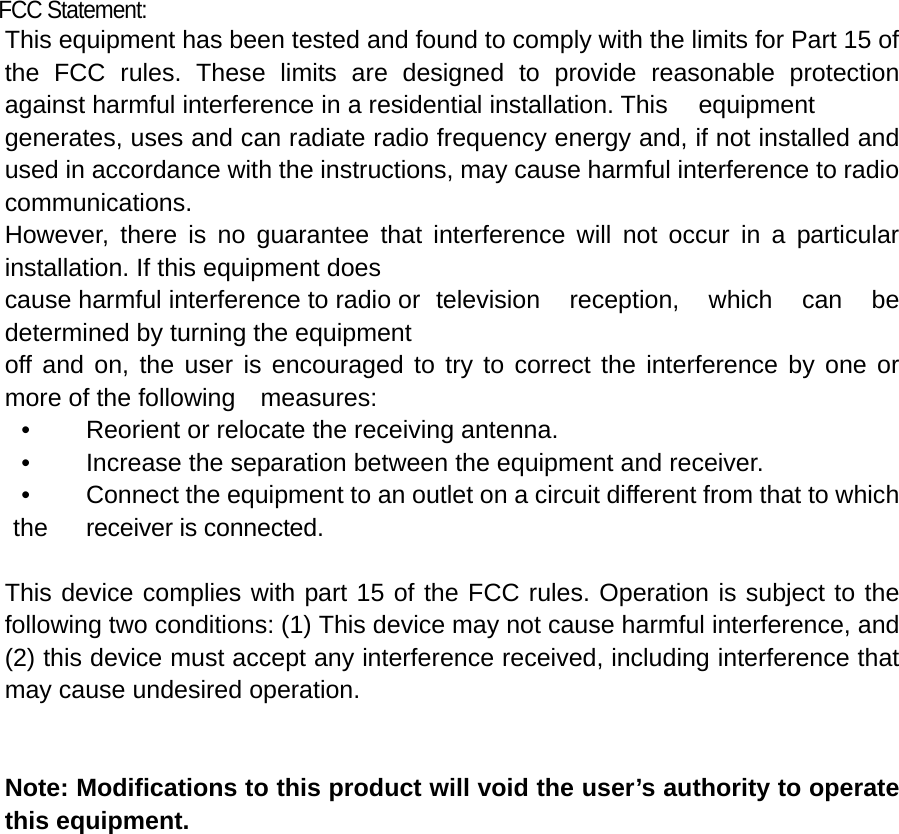 FCC Statement: This equipment has been tested and found to comply with the limits for Part 15 of the FCC rules. These limits are designed to provide reasonable protection against harmful interference in a residential installation. This  equipment generates, uses and can radiate radio frequency energy and, if not installed and used in accordance with the instructions, may cause harmful interference to radio communications. However, there is no guarantee that interference will not occur in a particular installation. If this equipment does cause harmful interference to radio or  television reception, which can be determined by turning the equipment off and on, the user is encouraged to try to correct the interference by one or more of the following    measures: •    Reorient or relocate the receiving antenna. •    Increase the separation between the equipment and receiver. •    Connect the equipment to an outlet on a circuit different from that to which the  receiver is connected.  This device complies with part 15 of the FCC rules. Operation is subject to the following two conditions: (1) This device may not cause harmful interference, and (2) this device must accept any interference received, including interference that may cause undesired operation.     Note: Modifications to this product will void the user’s authority to operate this equipment.  