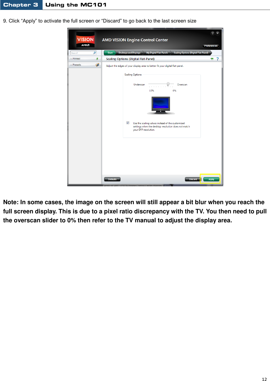 Chapter 3 Using the MC101                                                         12  9. Click “Apply” to activate the full screen or “Discard” to go back to the last screen size   Note: In some cases, the image on the screen will still appear a bit blur when you reach the full screen display. This is due to a pixel ratio discrepancy with the TV. You then need to pull the overscan slider to 0% then refer to the TV manual to adjust the display area.                 