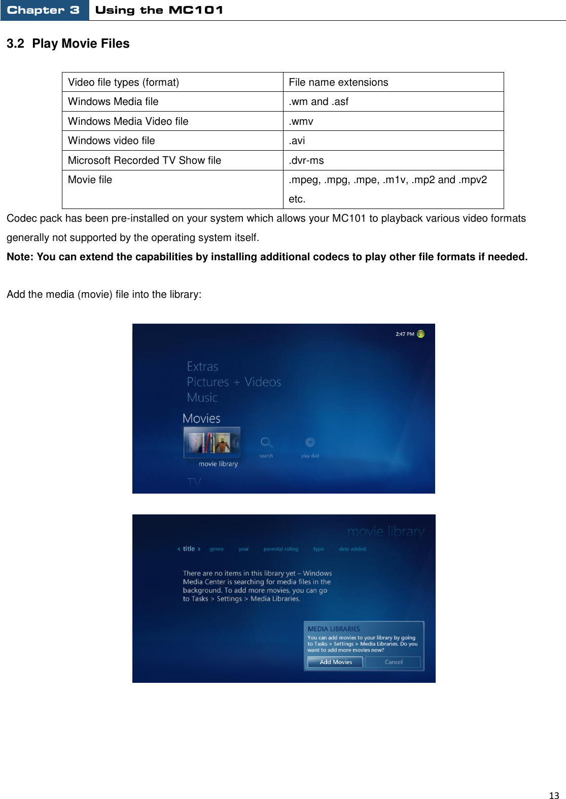 Chapter 3 Using the MC101                                                         13  3.2  Play Movie Files  Video file types (format) File name extensions Windows Media file .wm and .asf Windows Media Video file .wmv Windows video file .avi Microsoft Recorded TV Show file .dvr-ms Movie file .mpeg, .mpg, .mpe, .m1v, .mp2 and .mpv2 etc. Codec pack has been pre-installed on your system which allows your MC101 to playback various video formats generally not supported by the operating system itself. Note: You can extend the capabilities by installing additional codecs to play other file formats if needed.  Add the media (movie) file into the library:     