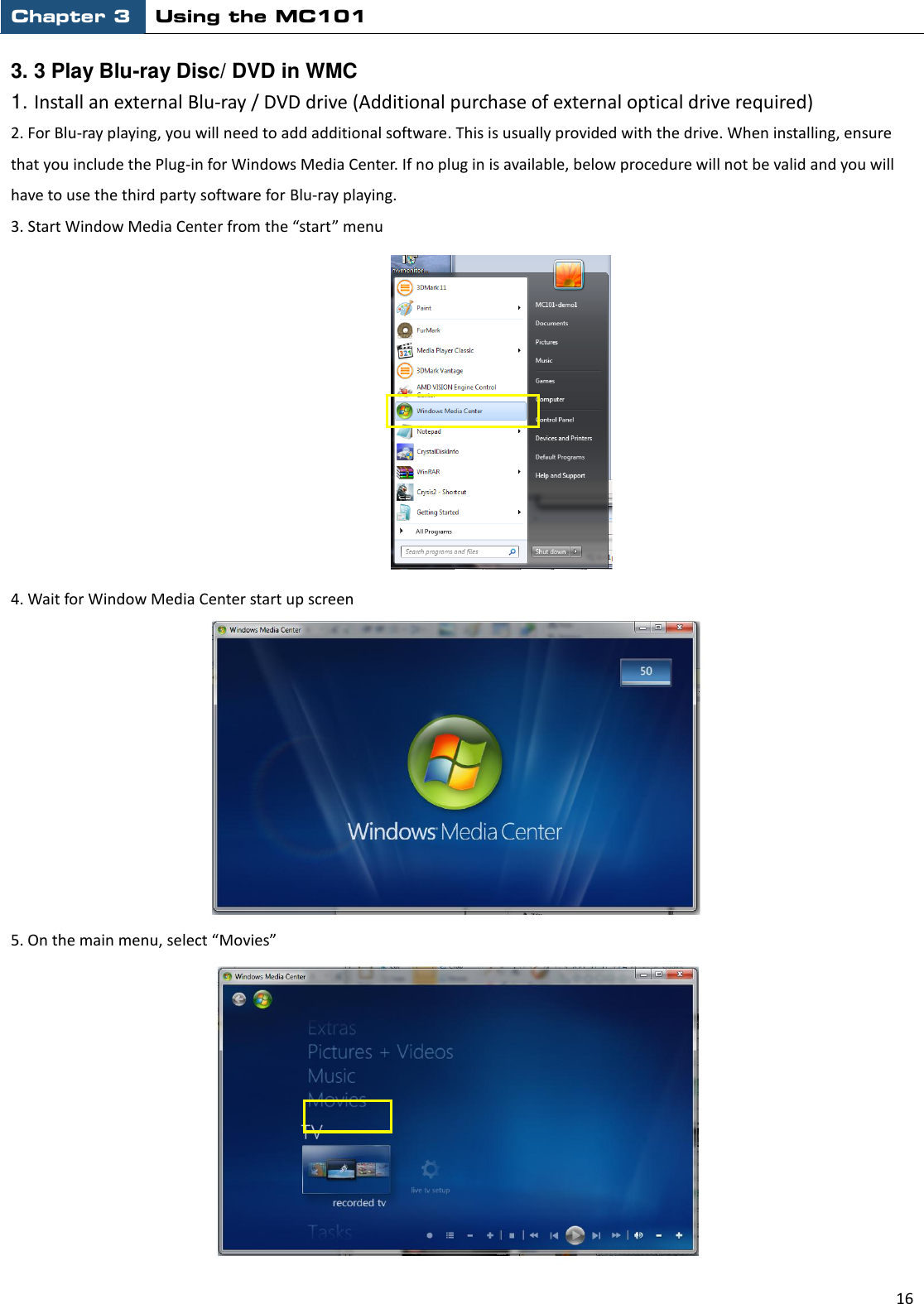 Chapter 3 Using the MC101                                                         16  3. 3 Play Blu-ray Disc/ DVD in WMC   1. Install an external Blu-ray / DVD drive (Additional purchase of external optical drive required) 2. For Blu-ray playing, you will need to add additional software. This is usually provided with the drive. When installing, ensure that you include the Plug-in for Windows Media Center. If no plug in is available, below procedure will not be valid and you will have to use the third party software for Blu-ray playing.   3. Start Window Media Center from the “start” menu             4. Wait for Window Media Center start up screen      5. On the main menu, select “Movies” 