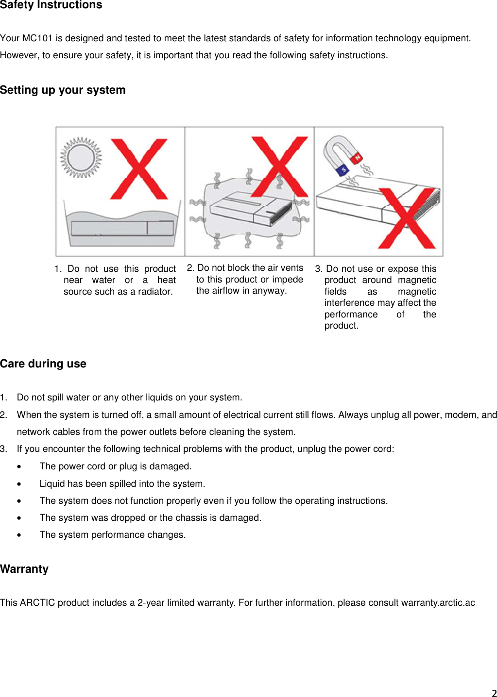 2  Safety Instructions  Your MC101 is designed and tested to meet the latest standards of safety for information technology equipment. However, to ensure your safety, it is important that you read the following safety instructions.  Setting up your system        Care during use  1.  Do not spill water or any other liquids on your system. 2.  When the system is turned off, a small amount of electrical current still flows. Always unplug all power, modem, and network cables from the power outlets before cleaning the system. 3.  If you encounter the following technical problems with the product, unplug the power cord: •  The power cord or plug is damaged. •  Liquid has been spilled into the system. •  The system does not function properly even if you follow the operating instructions. •  The system was dropped or the chassis is damaged. •  The system performance changes.  Warranty  This ARCTIC product includes a 2-year limited warranty. For further information, please consult warranty.arctic.ac    1.  Do  not  use  this  product near  water  or  a  heat source such as a radiator.  2. Do not block the air vents to this product or impede the airflow in anyway. 3. Do not use or expose this product  around  magnetic fields  as  magnetic interference may affect the performance  of  the product. 