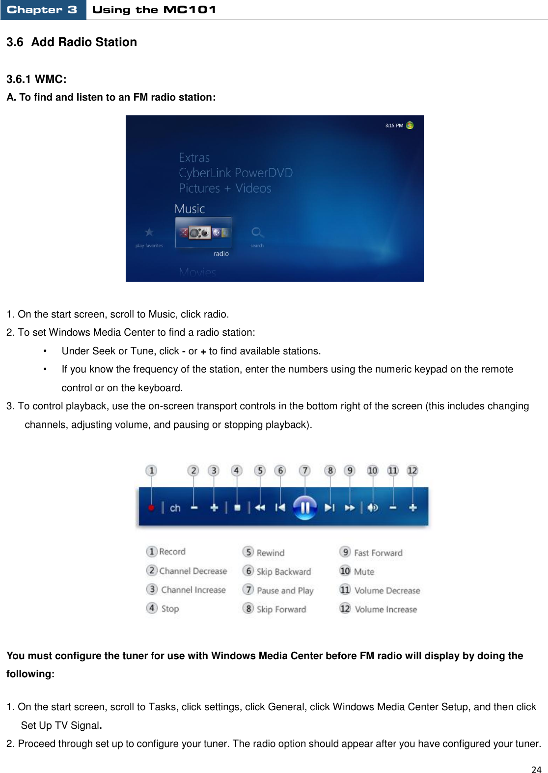 Chapter 3 Using the MC101                                                         24  3.6  Add Radio Station  3.6.1 WMC: A. To find and listen to an FM radio station:  1. On the start screen, scroll to Music, click radio. 2. To set Windows Media Center to find a radio station: •  Under Seek or Tune, click - or + to find available stations.   •  If you know the frequency of the station, enter the numbers using the numeric keypad on the remote control or on the keyboard. 3. To control playback, use the on-screen transport controls in the bottom right of the screen (this includes changing channels, adjusting volume, and pausing or stopping playback).  You must configure the tuner for use with Windows Media Center before FM radio will display by doing the following: 1. On the start screen, scroll to Tasks, click settings, click General, click Windows Media Center Setup, and then click Set Up TV Signal.   2. Proceed through set up to configure your tuner. The radio option should appear after you have configured your tuner.   