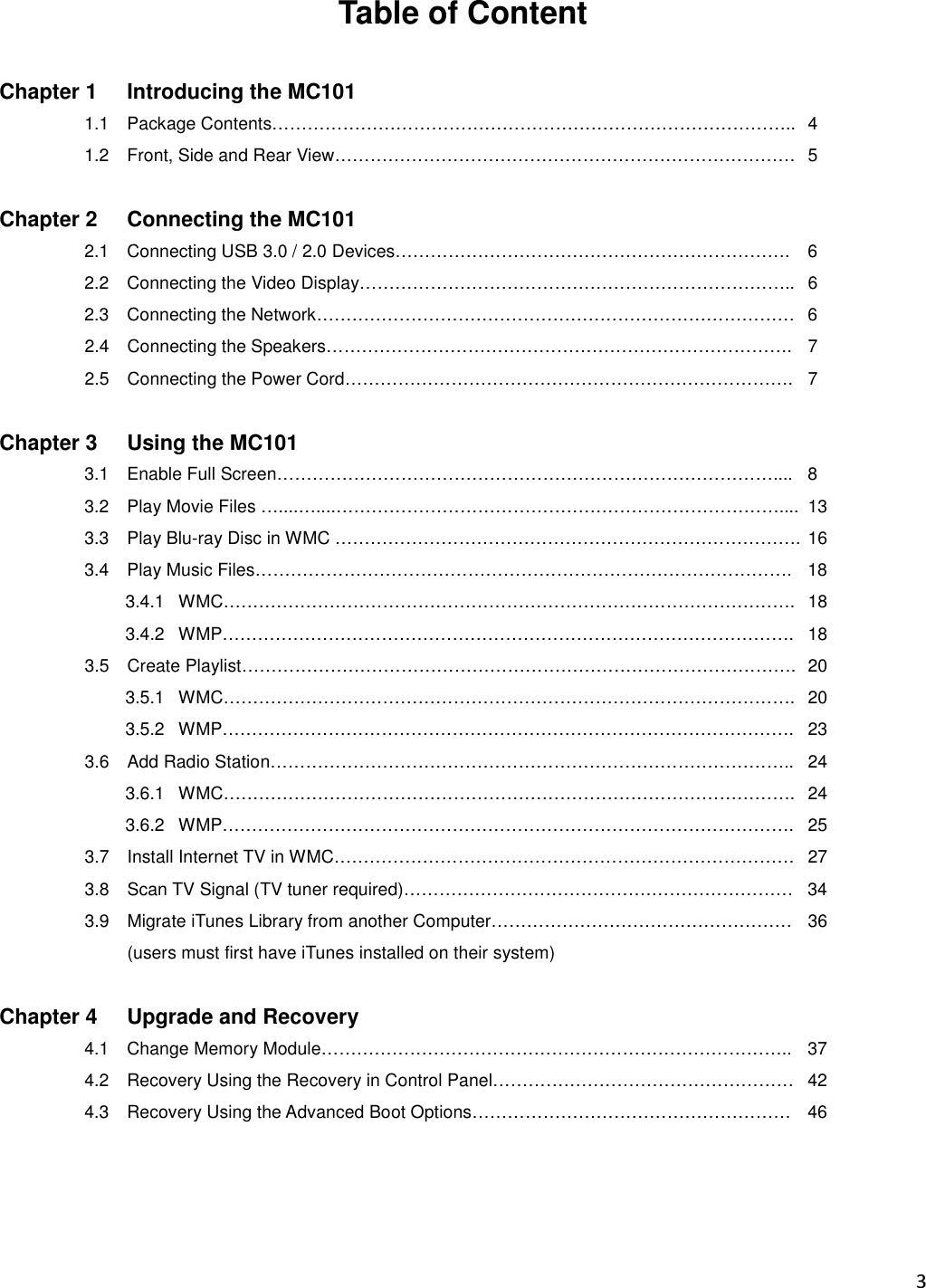 3  Table of Content  Chapter 1  Introducing the MC101   1.1  Package Contents……………………………………………………………………………..  4   1.2  Front, Side and Rear View……………………………………………………………………   5  Chapter 2  Connecting the MC101   2.1  Connecting USB 3.0 / 2.0 Devices………………………………………………………….  6 2.2  Connecting the Video Display………………………………………………………………..  6 2.3  Connecting the Network………………………………………………………………………  6 2.4  Connecting the Speakers…………………………………………………………………….  7 2.5  Connecting the Power Cord………………………………………………………………….  7  Chapter 3  Using the MC101 3.1  Enable Full Screen…………………………………………………………………………....  8 3.2  Play Movie Files …....…....…………………………………………………………………....  13 3.3  Play Blu-ray Disc in WMC ……………………………………………………………………. 16 3.4  Play Music Files……………………………………………………………………………….  18 3.4.1   WMC…………………………………………………………………………………….  18 3.4.2   WMP…………………………………………………………………………………….  18 3.5  Create Playlist………………………………………………………………………………….  20 3.5.1   WMC…………………………………………………………………………………….  20 3.5.2   WMP…………………………………………………………………………………….  23 3.6  Add Radio Station……………………………………………………………………………..  24 3.6.1   WMC…………………………………………………………………………………….  24 3.6.2   WMP…………………………………………………………………………………….  25 3.7  Install Internet TV in WMC……………………………………………………………………  27 3.8  Scan TV Signal (TV tuner required)…………………………………………………………  34 3.9  Migrate iTunes Library from another Computer……………………………………………  36 (users must first have iTunes installed on their system)  Chapter 4  Upgrade and Recovery   4.1 Change Memory Module……………………………………………………………………..  37 4.2  Recovery Using the Recovery in Control Panel……………………………………………  42 4.3  Recovery Using the Advanced Boot Options………………………………………………  46 