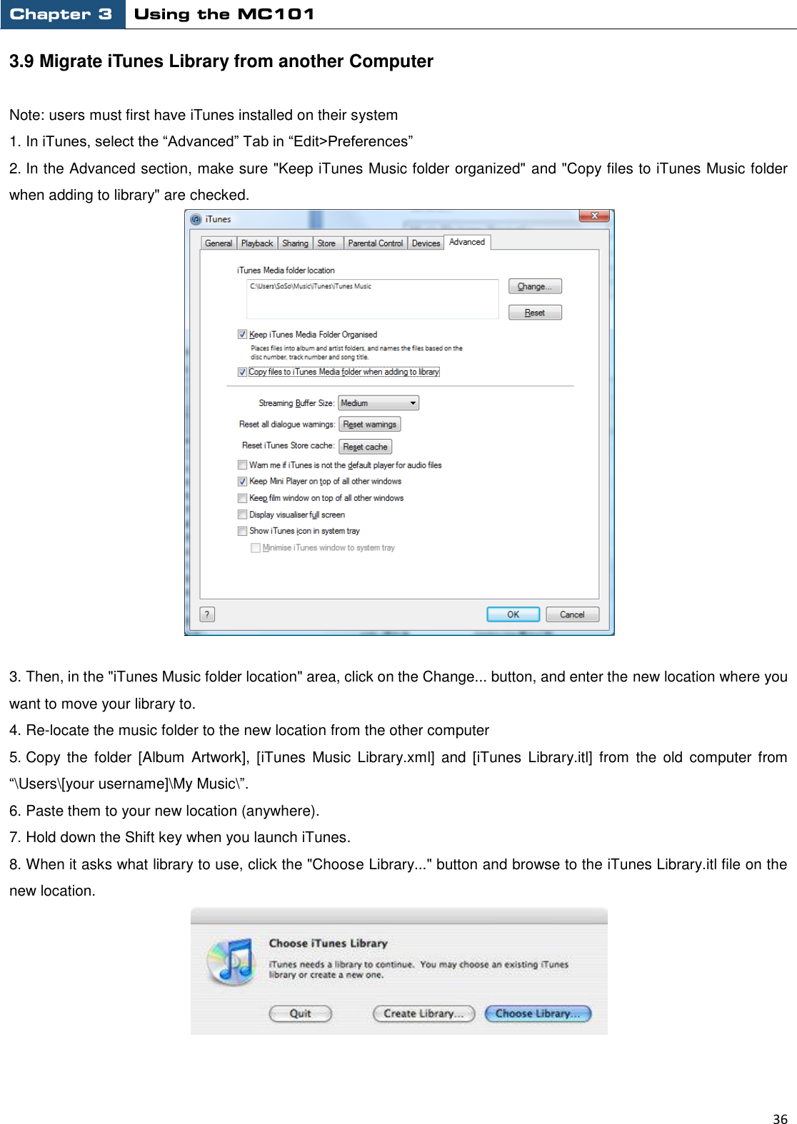 Chapter 3 Using the MC101                                                         36  3.9 Migrate iTunes Library from another Computer    Note: users must first have iTunes installed on their system 1. In iTunes, select the “Advanced” Tab in “Edit&gt;Preferences” 2. In the Advanced section, make sure &quot;Keep iTunes Music folder organized&quot; and &quot;Copy files to iTunes Music folder                         when adding to library&quot; are checked.     3. Then, in the &quot;iTunes Music folder location&quot; area, click on the Change... button, and enter the new location where you want to move your library to. 4. Re-locate the music folder to the new location from the other computer 5. Copy the  folder  [Album  Artwork],  [iTunes  Music  Library.xml]  and  [iTunes  Library.itl]  from  the  old  computer  from “\Users\[your username]\My Music\”. 6. Paste them to your new location (anywhere). 7. Hold down the Shift key when you launch iTunes. 8. When it asks what library to use, click the &quot;Choose Library...&quot; button and browse to the iTunes Library.itl file on the new location.   