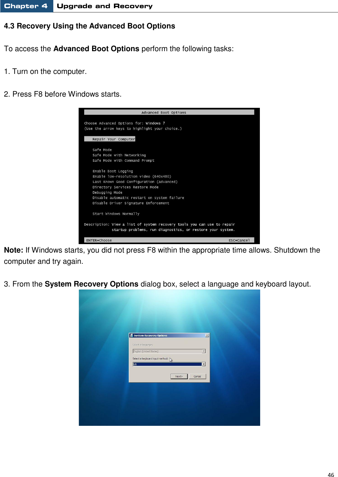 Chapter 4 Upgrade and Recovery                                                          46  4.3 Recovery Using the Advanced Boot Options  To access the Advanced Boot Options perform the following tasks:  1. Turn on the computer.    2. Press F8 before Windows starts.    Note: If Windows starts, you did not press F8 within the appropriate time allows. Shutdown the computer and try again.  3. From the System Recovery Options dialog box, select a language and keyboard layout.       