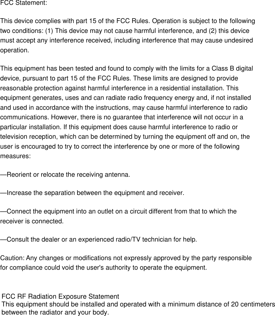 FCC Statement: This device complies with part 15 of the FCC Rules. Operation is subject to the following two conditions: (1) This device may not cause harmful interference, and (2) this device must accept any interference received, including interference that may cause undesired operation. This equipment has been tested and found to comply with the limits for a Class B digital device, pursuant to part 15 of the FCC Rules. These limits are designed to provide reasonable protection against harmful interference in a residential installation. This equipment generates, uses and can radiate radio frequency energy and, if not installed and used in accordance with the instructions, may cause harmful interference to radio communications. However, there is no guarantee that interference will not occur in a particular installation. If this equipment does cause harmful interference to radio or television reception, which can be determined by turning the equipment off and on, the user is encouraged to try to correct the interference by one or more of the following measures: —Reorient or relocate the receiving antenna. —Increase the separation between the equipment and receiver. —Connect the equipment into an outlet on a circuit different from that to which the receiver is connected. —Consult the dealer or an experienced radio/TV technician for help. Caution: Any changes or modifications not expressly approved by the party responsible for compliance could void the user&apos;s authority to operate the equipment.   FCC RF Radiation Exposure StatementThis equipment should be installed and operated with a minimum distance of 20 centimeters between the radiator and your body.  