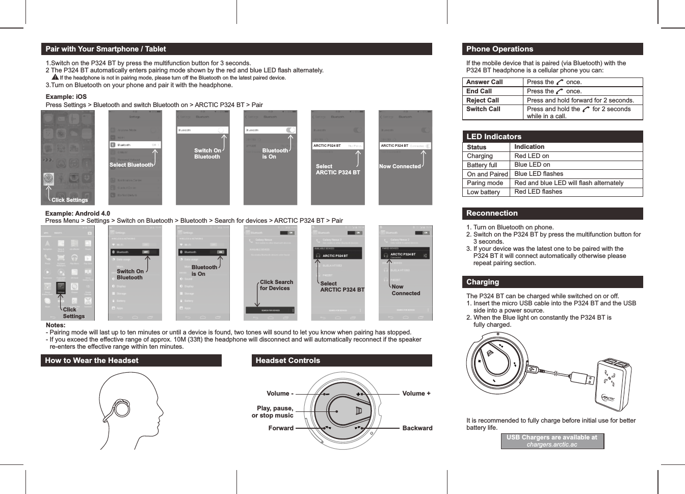 Pair with Your Smartphone / TabletPress Settings &gt; Bluetooth and switch Bluetooth on &gt; ARCTIC P324 BT &gt; PairExample: iOS Example: Android 4.0Press Menu &gt; Settings &gt; Switch on Bluetooth &gt; Bluetooth &gt; Search for devices &gt; ARCTIC P324 BT &gt; PairClick SettingsSelect BluetoothSwitch On BluetoothBluetoothis OnSelectARCTIC P324 BTARCTIC P3 24 BTNow ConnectedARCTIC P3 24 BTONClick Searchfor DevicesONBluetoothis OnOFFSwitch On BluetoothClickSettingsONSelectARCTIC P324 BTARCTI C P324 BTONNowConnectedARCTI C P324 BT1.Switch on the P324 BT by press the multifunction button for 3 seconds.2 The P324 BT automatically enters pairing mode shown by the red and blue LED flash alternately.        If the headphone is not in pairing mode, please turn off the Bluetooth on the latest paired device.  Notes:  - Pairing mode will last up to ten minutes or until a device is found, two tones will sound to let you know when pairing has stopped.  - If you exceed the effective range of approx. 10M (33ft) the headphone will disconnect and will automatically reconnect if the speaker     re-enters the effective range within ten minutes. How to Wear the HeadsetPhone OperationsIf the mobile device that is paired (via Bluetooth) with the P324 BT headphone is a cellular phone you can:LED IndicatorsStatusChargingBattery full On and PairedParing modeLow batteryIndicationRed LED onBlue LED onBlue LED flashes Red and blue LED will flash alternatelyRed LED flashesReconnection1. Turn on Bluetooth on phone.2. Switch on the P324 BT by press the multifunction button for     3 seconds.3. If your device was the latest one to be paired with the     P324 BT it will connect automatically otherwise please     repeat pairing section.ChargingThe P324 BT can be charged while switched on or off.  1. Insert the micro USB cable into the P324 BT and the USB     side into a power source.2. When the Blue light on constantly the P324 BT is     fully charged.It is recommended to fully charge before initial use for betterbattery life.Headset ControlsVolume -ForwardPlay, pause, or stop music3.Turn on Bluetooth on your phone and pair it with the headphone. Answer Call Press the       once.End Call Press the       once.Reject Call Press and hold forward for 2 seconds.Switch Call Press and hold the       for 2 seconds while in a call.BackwardVolume +USB Chargers are available atchargers.arctic.ac