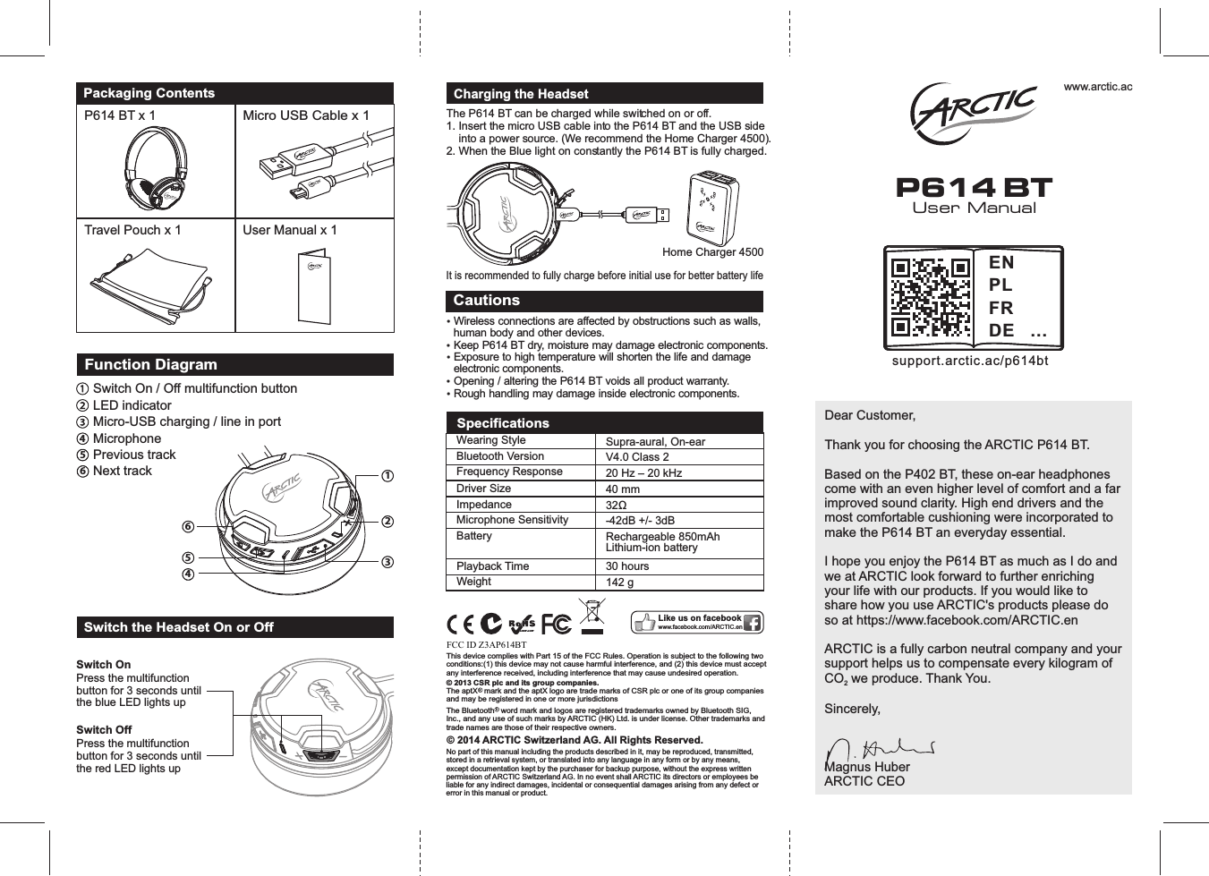 Micro USB Cable x 1Packaging ContentsP614 BT x 1 User Manual x 1Travel Pouch x 1 User ManualP614 BTwww.arctic.acDear Customer, Thank you for choosing the ARCTIC P614 BT.Based on the P402 BT, these on-ear headphones come with an even higher level of comfort and a far improved sound clarity. High end drivers and the most comfortable cushioning were incorporated to make the P614 BT an everyday essential.  I hope you enjoy the P614 BT as much as I do and we at ARCTIC look forward to further enriching your life with our products. If you would like to share how you use ARCTIC&apos;s products please do so at https://www.facebook.com/ARCTIC.enARCTIC is a fully carbon neutral company and your support helps us to compensate every kilogram of CO  we produce. Thank You.2Sincerely,Magnus HuberARCTIC CEOFunction DiagramSwitch On / Off multifunction buttonLED indicatorMicro-USB charging / line in port456MicrophonePrevious track Next track123654Switch the Headset On or Off Switch OnSwitch OffPress the multifunction button for 3 seconds until the blue LED lights upPress the multifunction button for 3 seconds until the red LED lights upThe P614 BT can be charged while switched on or off. 1. Insert the micro USB cable into the P614 BT and the USB side    into a power source. (We recommend the Home Charger 4500).2. When the Blue light on constantly the P614 BT is fully charged.Charging the HeadsetHome Charger 4500It is recommended to fully charge before initial use for better battery lifeCautionsŸ Wireless connections are affected by obstructions such as walls, human body and other devices. Ÿ Keep P614 BT dry, moisture may damage electronic components. Ÿ Exposure to high temperature will shorten the life and damage electronic components. Ÿ Opening / altering the P614 BT voids all product warranty. Ÿ Rough handling may damage inside electronic components. Like us on facebookwww.facebook.com/ARCTIC.en© 2014 ARCTIC Switzerland AG. All Rights Reserved.No part of this manual including the products described in it, may be reproduced, transmitted, stored in a retrieval system, or translated into any language in any form or by any means, except documentation kept by the purchaser for backup purpose, without the express written permission of ARCTIC Switzerland AG. In no event shall ARCTIC its directors or employees be liable for any indirect damages, incidental or consequential damages arising from any defect or error in this manual or product.FCC ID Z3AP614BThis device complies with Part 15 of the FCC Rules. Operation is subject to the following two conditions:(1) this device may not cause harmful interference, and (2) this device must accept any interference received, including interference that may cause undesired operation.© 2013 CSR plc and its group companies. The aptX   mark and the aptX logo are trade marks of CSR plc or one of its group companies and may be registered in one or more jurisdictionsThe Bluetooth   word mark and logos are registered trademarks owned by Bluetooth SIG, Inc., and any use of such marks by ARCTIC (HK) Ltd. is under license. Other trademarks and trade names are those of their respective owners.Playback TimeWearing Style Bluetooth VersionFrequency ResponseDriver SizeImpedanceMicrophone SensitivityBattery30 hoursSupra-aural, On-earV4.0 Class 220 Hz – 20 kHz40 mm32Ω-42dB +/- 3dBRechargeable 850mAhLithium-ion batterySpecificationsWeight 142 gsupport.arctic.ac/p614btENPLFRDE ...FCC ID Z3AP614BT