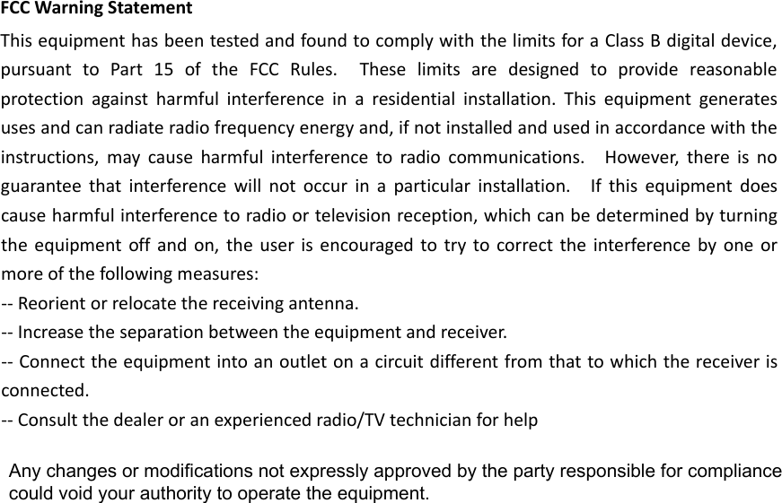 FCCWarningStatementThisequipmenthasbeentestedandfoundtocomplywiththelimitsforaClassBdigitaldevice,pursuanttoPart15oftheFCCRules.Theselimitsaredesignedtoprovidereasonableprotectionagainstharmfulinterferenceinaresidentialinstallation.Thisequipmentgeneratesusesandcanradiateradiofrequencyenergyand,ifnotinstalledandusedinaccordancewiththeinstructions,maycauseharmfulinterferencetoradiocommunications.However,thereisnoguaranteethatinterferencewillnotoccurinaparticularinstallation.Ifthisequipmentdoescauseharmfulinterferencetoradioortelevisionreception,whichcanbedeterminedbyturningtheequipmentoffandon,theuserisencouragedtotrytocorrecttheinterferencebyoneormoreofthefollowingmeasures:‐‐Reorientorrelocatethereceivingantenna.‐‐Increasetheseparationbetweentheequipmentandreceiver.‐‐Connecttheequipmentintoanoutletonacircuitdifferentfromthattowhichthereceiverisconnected.‐‐Consultthedealeroranexperiencedradio/TVtechnicianforhelpAny changes or modifications not expressly approved by the party responsible for compliance could void your authority to operate the equipment. 