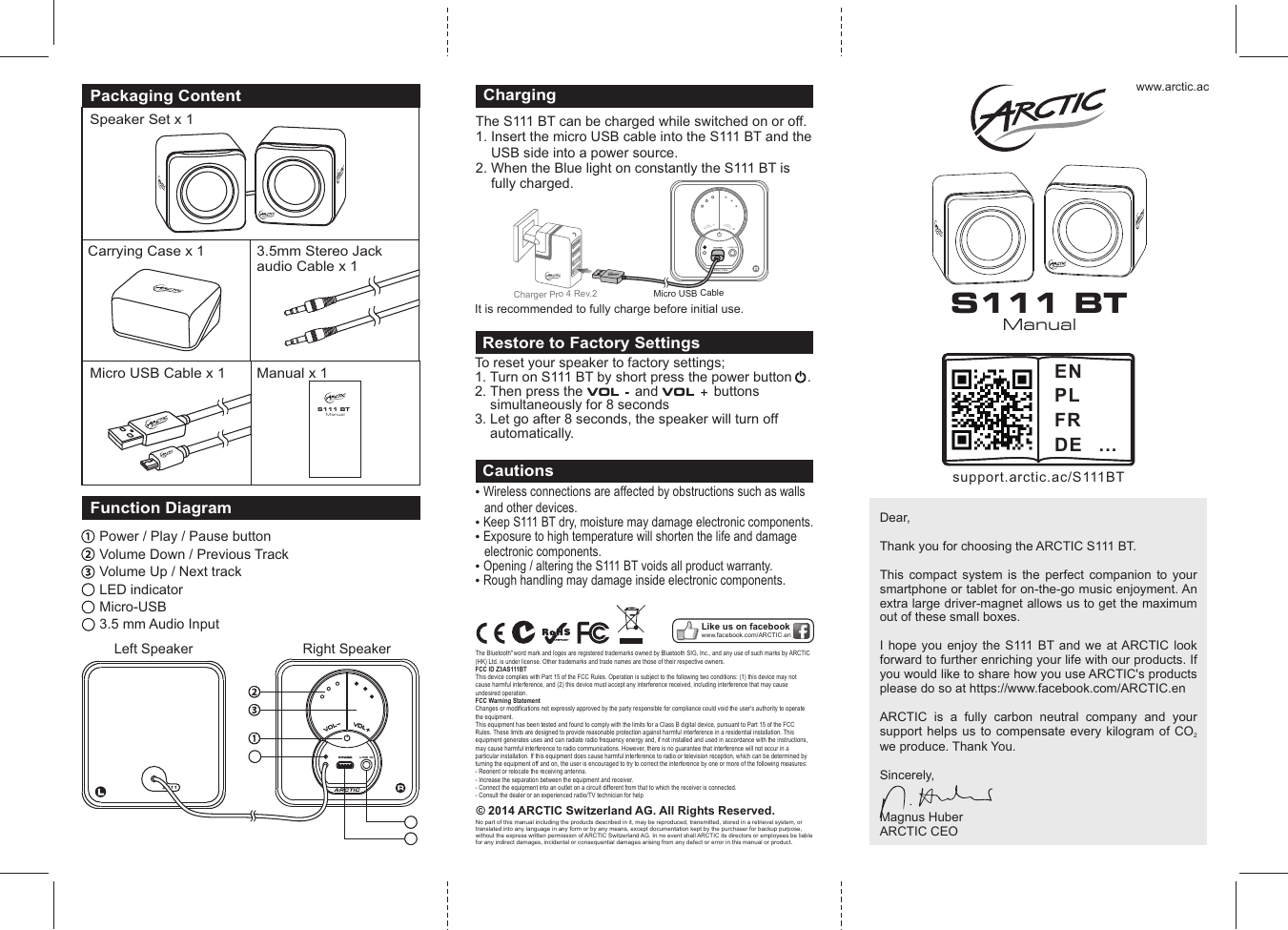 www.arctic.acPackaging ContentSpeaker Set x 1Carrying Case x 1Micro USB Cable x 1 Manual x 1ManualS111 BT&copy; 2014 ARCTIC Switzerland AG. All Rights Reserved.No part of this manual including the products described in it, may be reproduced, transmitted, stored in a retrieval system, or translated into any language in any form or by any means, except documentation kept by the purchaser for backup purpose, without the express written permission of ARCTIC Switzerland AG. In no event shall ARCTIC its directors or employees be liable for any indirect damages, incidental or consequential damages arising from any defect or error in this manual or product. Wireless connections are affected by obstructions such as walls and other devices. Keep S111 BT dry, moisture may damage electronic components.  Exposure to high temperature will shorten the life and damage electronic components.  Opening / altering the S111 BT voids all product warranty.  Rough handling may damage inside electronic components. CautionsLike us on facebookwww.facebook.com/ARCTIC.enDear, Thank you for choosing the ARCTIC S111 BT.This  compact  system  is  the  perfect  companion  to  your smartphone or tablet for on-the-go music enjoyment. An extra large driver-magnet allows us to get the maximum out of these small boxes. I hope you enjoy  the  S111  BT and  we  at ARCTIC  look forward to further enriching your life with our products. If you would like to share how you use ARCTIC's products please do so at https://www.facebook.com/ARCTIC.enARCTIC  is  a  fully  carbon  neutral  company  and  your support helps  us to  compensate  every  kilogram  of CO  2we produce. Thank You.Sincerely, Magnus HuberARCTIC CEO3.5mm Stereo Jackaudio Cable x 1To reset your speaker to factory settings;1. Turn on S111 BT by short press the power button    .2. Then press the VOL - and VOL + buttons       simultaneously for 8 seconds 3. Let go after 8 seconds, the speaker will turn off      automatically.Restore to Factory SettingsARCTICLINE INVVOOLLVVOOLLFunction DiagramPower / Play / Pause buttonVolume Down / Previous TrackVolume Up / Next trackLS111Left Speaker Right Speaker4456LED indicatorMicro-USB 3.5 mm Audio Input56ManualS111 BTsupport.arctic.ac/S111BTENPLFRDE ...The S111 BT can be charged while switched on or off. 1. Insert the micro USB cable into the S111 BT and the     USB side into a power source.2. When the Blue light on constantly the S111 BT is     fully charged.ChargingARCTICLINE INVOLVOLM bicro USB Ca le rrCha ger P o 4 Rev.2 It is recommended to fully charge before initial use.&reg; The Bluetooth word mark and logos are registered trademarks owned by Bluetooth SIG, Inc., and any use of such marks by ARCTIC (HK) Ltd. is under license. Other trademarks and trade names are those of their respective owners.FCC ID Z3AS111BTThis device complies with Part 15 of the FCC Rules. Operation is subject to the following two conditions: (1) this device may not cause harmful interference, and (2) this device must accept any interference received, including interference that may cause undesired operation.FCC Warning StatementChanges or modifications not expressly approved by the party responsible for compliance could void the user's authority to operate the equipment.This equipment has been tested and found to comply with the limits for a Class B digital device, pursuant to Part 15 of the FCC Rules. These limits are designed to provide reasonable protection against harmful interference in a residential installation. This equipment generates uses and can radiate radio frequency energy and, if not installed and used in accordance with the instructions, may cause harmful interference to radio communications. However, there is no guarantee that interference will not occur in a particular installation. If this equipment does cause harmful interference to radio or television reception, which can be determined by turning the equipment off and on, the user is encouraged to try to correct the interference by one or more of the following measures:- Reorient or relocate the receiving antenna.- Increase the separation between the equipment and receiver.- Connect the equipment into an outlet on a circuit different from that to which the receiver is connected.- Consult the dealer or an experienced radio/TV technician for help