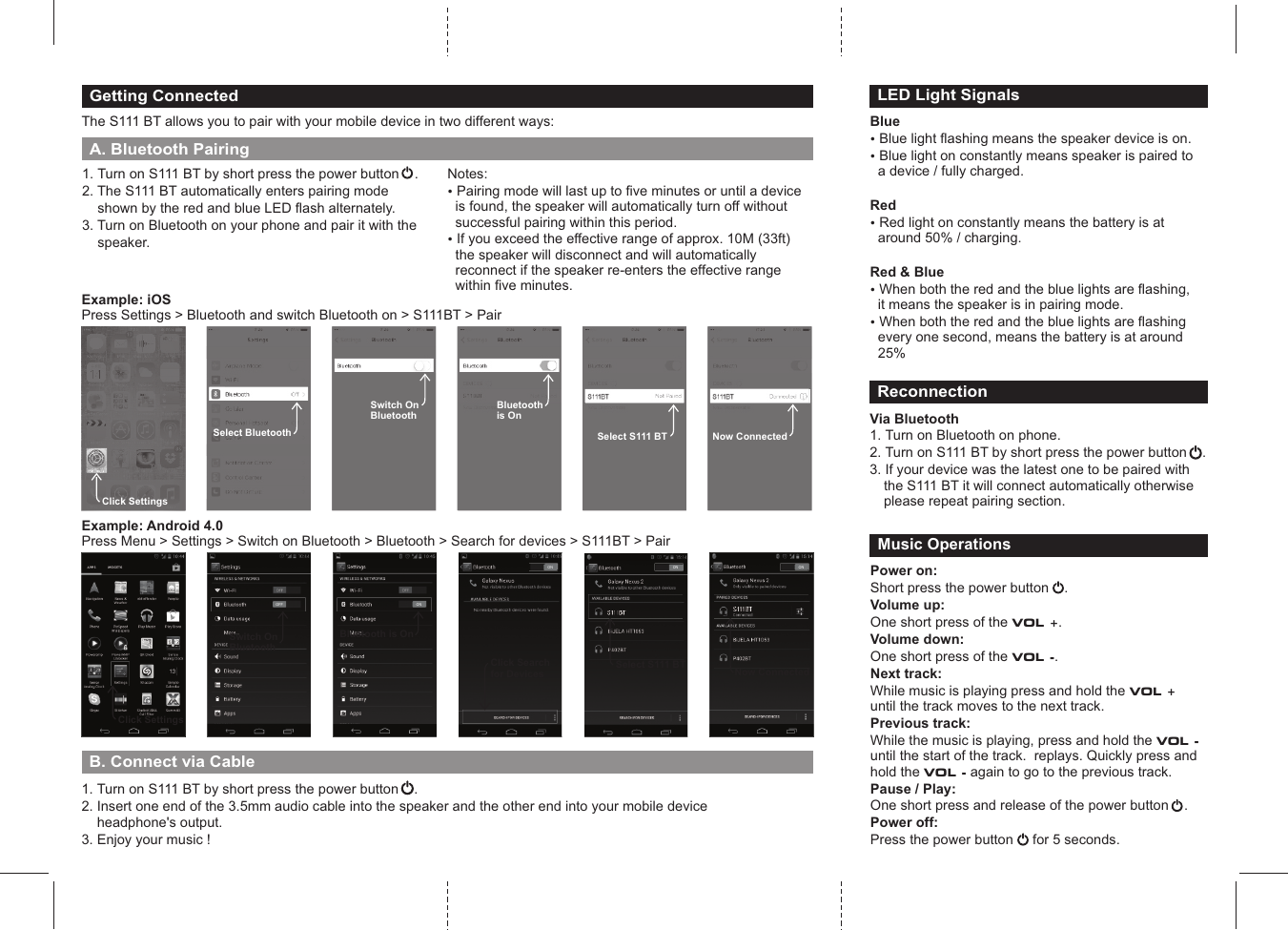 1. Turn on S111 BT by short press the power button2. The S111 BT automatically enters pairing mode     shown by the red and blue LED flash alternately. 3. Turn on Bluetooth on your phone and pair it with the     speaker.    .Getting ConnectedThe S111 BT allows you to pair with your mobile device in two different ways:Notes: ? Pairing mode will last up to five minutes or until a device is found, the speaker will automatically turn off without successful pairing within this period.? If you exceed the effective range of approx. 10M (33ft) the speaker will disconnect and will automatically reconnect if the speaker re-enters the effective range within five minutes. A. Bluetooth PairingClick SettingsONClick Searchfor DevicesONBluetooth is OnOFFSwitch On BluetoothExample: iOSPress Settings > Bluetooth and switch Bluetooth on > S111BT > PairClick SettingsSelect BluetoothSwitch On BluetoothBluetoothis OnNow ConnectedSelect S111 BTExample: Android 4.0Press Menu > Settings > Switch on Bluetooth > Bluetooth > Search for devices > S111BT > PairONSelect S111 BTONNow ConnectedBlue? Blue light flashing means the speaker device is on.? Blue light on constantly means speaker is paired to a device / fully charged.Red? Red light on constantly means the battery is at around 50% / charging.Red &amp; Blue? When both the red and the blue lights are flashing, it means the speaker is in pairing mode.? When both the red and the blue lights are flashing every one second, means the battery is at around 25%LED Light SignalsReconnectionVia Bluetooth1. Turn on Bluetooth on phone.2. Turn on S111 BT by short press the power button    .3. If your device was the latest one to be paired with the S111 BT it will connect automatically otherwise please repeat pairing section.Power on:Short press the power button      Volume up:One short press of the VOL +. Volume down:One short press of the VOL -.Next track: While music is playing press and hold the VOL +  until the track moves to the next track.Previous track:While the music is playing, press and hold the VOL - until the start of the track.  replays. Quickly press and hold the VOL - again to go to the previous track.Pause / Play:One short press and release of the power button    .     Power off:Press the power button     for 5 seconds.         .Music OperationsB. Connect via Cable 1. Turn on S111 BT by short press the power button    .2. Insert one end of the 3.5mm audio cable into the speaker and the other end into your mobile device     headphone's output.3. Enjoy your music !