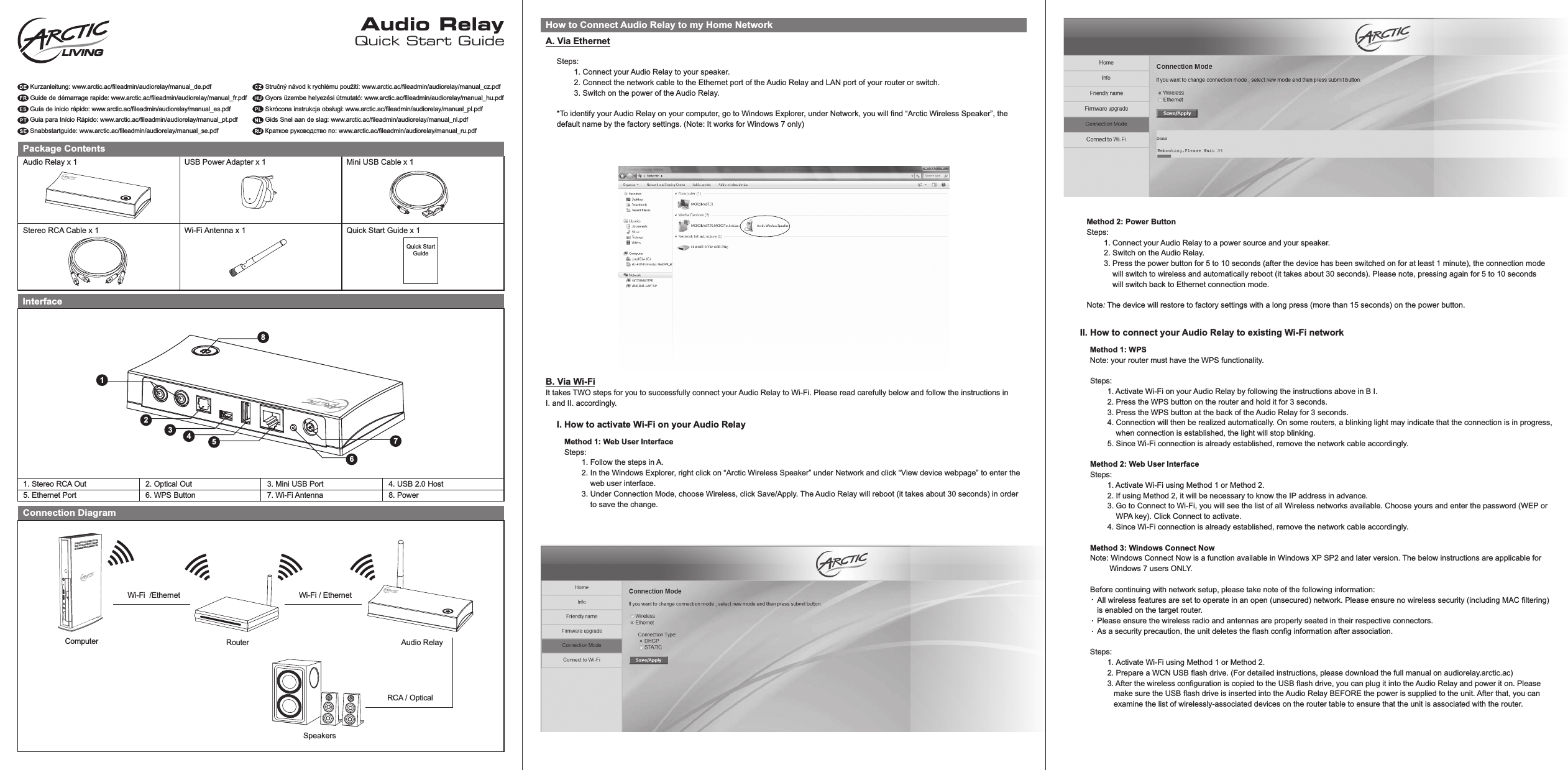 A. Via EthernetQuick Start GuideAudio RelayKurzanleitung: www.arctic.ac/fileadmin/audiorelay/manual_de.pdfGuide de démarrage rapide: www.arctic.ac/fileadmin/audiorelay/manual_fr.pdfGuía de inicio rápido: www.arctic.ac/fileadmin/audiorelay/manual_es.pdfGuia para Início Rápido: www.arctic.ac/fileadmin/audiorelay/manual_pt.pdfSnabbstartguide: www.arctic.ac/fileadmin/audiorelay/manual_se.pdfStručný návod k rychlému použití: www.arctic.ac/fileadmin/audiorelay/manual_cz.pdfGyors üzembe helyezési útmutató: www.arctic.ac/fileadmin/audiorelay/manual_hu.pdfSkrócona instrukcja obsługi: www.arctic.ac/fileadmin/audiorelay/manual_pl.pdfGids Snel aan de slag: www.arctic.ac/fileadmin/audiorelay/manual_nl.pdfКраткое руководство по: www.arctic.ac/fileadmin/audiorelay/manual_ru.pdfPackage ContentsLIVINGInterface1. Stereo RCA OutConnection DiagramHow to Connect Audio Relay to my Home NetworkMethod 2: Power ButtonSteps:        1. Connect your Audio Relay to a power source and your speaker.        2. Switch on the Audio Relay.        3. Press the power button for 5 to 10 seconds (after the device has been switched on for at least 1 minute), the connection mode             will switch to wireless and automatically reboot (it takes about 30 seconds). Please note, pressing again for 5 to 10 seconds             will switch back to Ethernet connection mode.Note: The device will restore to factory settings with a long press (more than 15 seconds) on the power button.2. Optical Out 3. Mini USB Port 4. USB 2.0 Host5. Ethernet Port 6. WPS Button 7. Wi-Fi Antenna 8. Power823751Audio Relay x 1 USB Power Adapter x 1 Mini USB Cable x 1Stereo RCA Cable x 1 Wi-Fi Antenna x 1 Quick Start Guide x 1ComputerWi-Fi  /EthernetRouterRCA / OpticalQuick Start GuideSpeakersAudio RelayWi-Fi / Ethernet4B. Via Wi-FiIt takes TWO steps for you to successfully connect your Audio Relay to Wi-Fi. Please read carefully below and follow the instructions in I. and II. accordingly.Steps:         1. Connect your Audio Relay to your speaker.        2. Connect the network cable to the Ethernet port of the Audio Relay and LAN port of your router or switch.        3. Switch on the power of the Audio Relay.*To identify your Audio Relay on your computer, go to Windows Explorer, under Network, you will find “Arctic Wireless Speaker”, the default name by the factory settings. (Note: It works for Windows 7 only)Method 1: Web User InterfaceSteps:        1. Follow the steps in A.        2. In the Windows Explorer, right click on “Arctic Wireless Speaker” under Network and click “View device webpage” to enter the              web user interface.        3. Under Connection Mode, choose Wireless, click Save/Apply. The Audio Relay will reboot (it takes about 30 seconds) in order             to save the change.I. How to activate Wi-Fi on your Audio RelayII. How to connect your Audio Relay to existing Wi-Fi networkMethod 1: WPSNote: your router must have the WPS functionality. Steps:        1. Activate Wi-Fi on your Audio Relay by following the instructions above in B I.        2. Press the WPS button on the router and hold it for 3 seconds.        3. Press the WPS button at the back of the Audio Relay for 3 seconds.        4. Connection will then be realized automatically. On some routers, a blinking light may indicate that the connection is in progress,            when connection is established, the light will stop blinking.        5. Since Wi-Fi connection is already established, remove the network cable accordingly.Method 2: Web User InterfaceSteps:        1. Activate Wi-Fi using Method 1 or Method 2.        2. If using Method 2, it will be necessary to know the IP address in advance.        3. Go to Connect to Wi-Fi, you will see the list of all Wireless networks available. Choose yours and enter the password (WEP or             WPA key). Click Connect to activate.        4. Since Wi-Fi connection is already established, remove the network cable accordingly.Method 3: Windows Connect NowNote: Windows Connect Now is a function available in Windows XP SP2 and later version. The below instructions are applicable for          Windows 7 users ONLY.Before continuing with network setup, please take note of the following information:All wireless features are set to operate in an open (unsecured) network. Please ensure no wireless security (including MAC filtering) is enabled on the target router.Please ensure the wireless radio and antennas are properly seated in their respective connectors.As a security precaution, the unit deletes the flash config information after association.Steps:        1. Activate Wi-Fi using Method 1 or Method 2.         2. Prepare a WCN USB flash drive. (For detailed instructions, please download the full manual on audiorelay.arctic.ac)        3. After the wireless configuration is copied to the USB flash drive, you can plug it into the Audio Relay and power it on. Please            make sure the USB flash drive is inserted into the Audio Relay BEFORE the power is supplied to the unit. After that, you can           examine the list of wirelessly-associated devices on the router table to ensure that the unit is associated with the router. 6