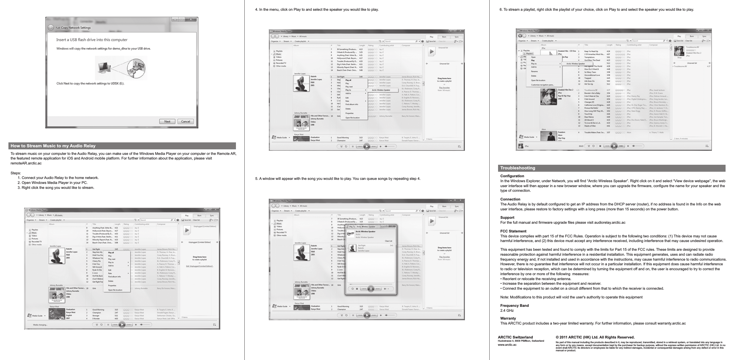 ConfigurationIn the Windows Explorer, under Network, you will find “Arctic Wireless Speaker”. Right click on it and select “View device webpage”, the web user interface will then appear in a new browser window, where you can upgrade the firmware, configure the name for your speaker and the type of connection.© 2011 ARCTIC (HK) Ltd. All Rights Reserved.No part of this manual including the products described in it, may be reproduced, transmitted, stored in a retrieval system, or translated into any language in any form or by any means, except documentation kept by the purchaser for backup purpose, without the express written permission of ARCTIC (HK) Ltd. In no event shall ARCTIC its directors or employees be liable for any indirect damages, incidental or consequential damages arising from any defect or error in this manual or product.ARCTIC SwitzerlandHuobstrasse 4, 8808 Pfäffikon, Switzerlandwww.arctic.acHow to Stream Music to my Audio RelayTo stream music on your computer to the Audio Relay, you can make use of the Windows Media Player on your computer or the Remote AR, the featured remote application for iOS and Android mobile platform. For further information about the application, please visit remoteAR.arctic.acSteps:        1. Connect your Audio Relay to the home network.       2. Open Windows Media Player in your PC.       3. Right click the song you would like to stream.4. In the menu, click on Play to and select the speaker you would like to play.5. A window will appear with the song you would like to play. You can queue songs by repeating step 4.6. To stream a playlist, right click the playlist of your choice, click on Play to and select the speaker you would like to play.TroubleshootingNote: Modifications to this product will void the user&apos;s authority to operate this equipmentFrequency Band2.4 GHzWarranty This ARCTIC product includes a two-year limited warranty. For further information, please consult warranty.arctic.acThis equipment has been tested and found to comply with the limits for Part 15 of the FCC rules. These limits are designed to provide reasonable protection against harmful interference in a residential installation. This equipment generates, uses and can radiate radiofrequency energy and, if not installed and used in accordance with the instructions, may cause harmful interference to radio communications.However, there is no guarantee that interference will not occur in a particular installation. If this equipment does cause harmful interference to radio or television reception, which can be determined by turning the equipment off and on, the user is encouraged to try to correct theinterference by one or more of the following  measures:• Reorient or relocate the receiving antenna.• Increase the separation between the equipment and receiver.• Connect the equipment to an outlet on a circuit different from that to which the receiver is connected.FCC StatementThis device complies with part 15 of the FCC Rules. Operation is subject to the following two conditions: (1) This device may not cause harmful interference, and (2) this device must accept any interference received, including interference that may cause undesired operation. SupportFor the full manual and firmware upgrade files please visit audiorelay.arctic.acConnectionThe Audio Relay is by default configured to get an IP address from the DHCP server (router), if no address is found in the Info on the web user interface, please restore to factory settings with a long press (more than 15 seconds) on the power button.