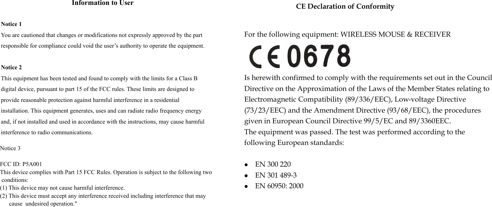 CE Declaration of ConformityInformation to User Notice 1 You are cautioned that changes or modifications not expressly approved by the part responsible for compliance could void the user’s authority to operate the equipment. Notice 2 This equipment has been tested and found to comply with the limits for a Class B digital device, pursuant to part 15 of the FCC rules. These limits are designed to provide reasonable protection against harmful interference in a residential installation. This equipment generates, uses and can radiate radio frequency energy and, if not installed and used in accordance with the instructions, may cause harmful interference to radio communications. For the following equipment: WIRELESS MOUSE &amp; RECEIVER Is herewith confirmed to comply with the requirements set out in the Council Directive on the Approximation of the Laws of the Member States relating to Electromagnetic Compatibility (89/336/EEC), Low-voltage Directive (73/23/EEC) and the Amendment Directive (93/68/EEC), the procedures given in European Council Directive 99/5/EC and 89/3360EEC. The equipment was passed. The test was performed according to the following European standards:  EN 300 220     EN 301 489-3     EN 60950: 2000Notice 3FCC ID: P5A001This device complies with Part 15 FCC Rules. Operation is subject to the following two conditions: (1) This device may not cause harmful interference. (2) This device must accept any interference received including interference that may      cause  undesired operation.&quot; 