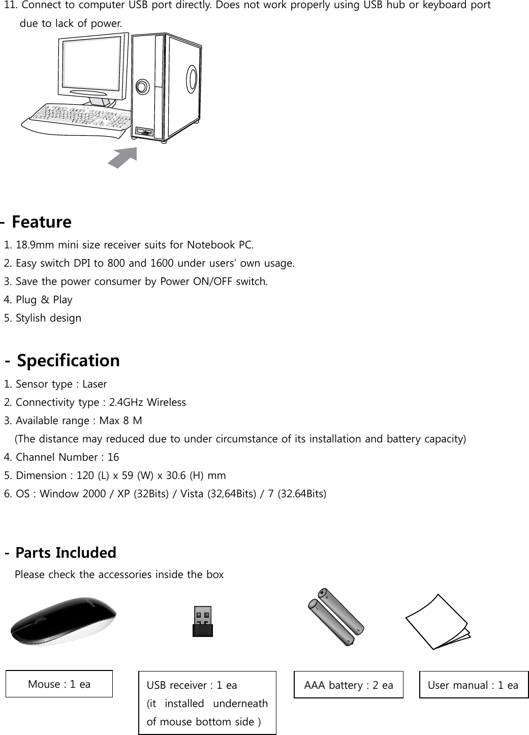 11. Connect to computer USB port directly. Does not work properly using USB hub or keyboard port   due to lack of power.    - Feature   1. 18.9mm mini size receiver suits for Notebook PC. 2. Easy switch DPI to 800 and 1600 under users’ own usage. 3. Save the power consumer by Power ON/OFF switch. 4. Plug &amp; Play 5. Stylish design  - Specification 1. Sensor type : Laser 2. Connectivity type : 2.4GHz Wireless 3. Available range : Max 8 M   (The distance may reduced due to under circumstance of its installation and battery capacity)   4. Channel Number : 16   5. Dimension : 120 (L) x 59 (W) x 30.6 (H) mm   6. OS : Window 2000 / XP (32Bits) / Vista (32,64Bits) / 7 (32.64Bits)     - Parts Included   Please check the accessories inside the box     Mouse : 1 ea  USB receiver : 1 ea   (it  installed  underneath of mouse bottom side ) AAA battery : 2 ea  User manual : 1 ea 