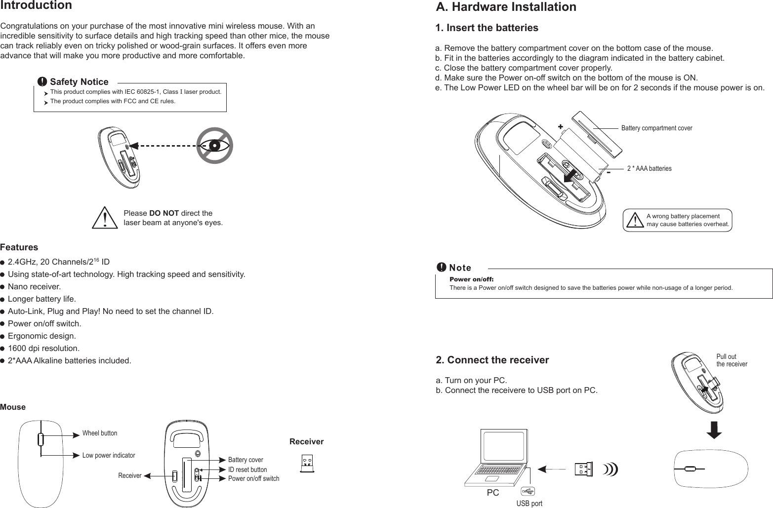 Pull out the receiverWheel buttonID reset buttonMouseIntroductionCongratulations on your purchase of the most innovative mini wireless mouse. With an incredible sensitivity to surface details and high tracking speed than other mice, the mouse can track reliably even on tricky polished or wood-grain surfaces. It offers even more advance that will make you more productive and more comfortable.A. Hardware Installation2.4GHz, 20 Channels/216 IDUsing state-of-art technology. High tracking speed and sensitivity.Nano receiver.Longer battery life.Auto-Link, Plug and Play! No need to set the channel ID.Power on/off switch.Ergonomic design.1600 dpi resolution.2*AAA Alkaline batteries included.Power on/off switchThis product complies with IEC 60825-1, Class I laser product.  The product complies with FCC and CE rules.Safety NoticePlease DO NOT direct the laser beam at anyone&apos;s eyes.Features+-A wrong battery placementmay cause batteries overheat.Battery compartment cover2 * AAA batteriesBattery cover 2. Connect the receivera. Turn on your PC.b. Connect the receivere to USB port on PC.PCUSB portPower on/off: There is a Power on/off switch designed to save the batteries power while non-usage of a longer period.Receiver1. Insert the batteriesa. Remove the battery compartment cover on the bottom case of the mouse.b. Fit in the batteries accordingly to the diagram indicated in the battery cabinet.c. Close the battery compartment cover properly.d. Make sure the Power on-off switch on the bottom of the mouse is ON.e. The Low Power LED on the wheel bar will be on for 2 seconds if the mouse power is on.Low power indicatorReceiver