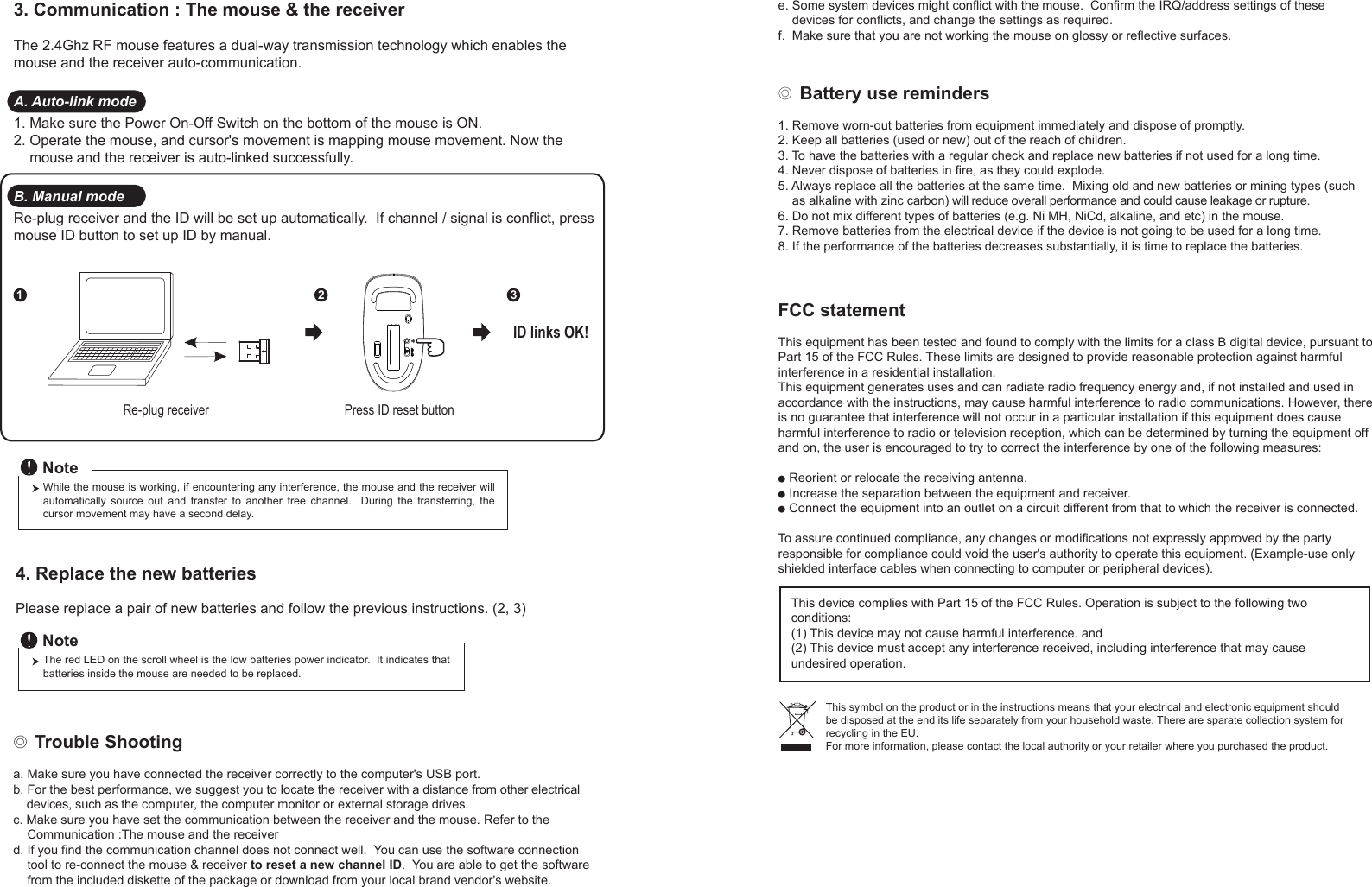 ◎ Battery use reminders1. Remove worn-out batteries from equipment immediately and dispose of promptly.2. Keep all batteries (used or new) out of the reach of children.3. To have the batteries with a regular check and replace new batteries if not used for a long time.4. Never dispose of batteries in fire, as they could explode.5. Always replace all the batteries at the same time.  Mixing old and new batteries or mining types (such     as alkaline with zinc carbon) will reduce overall performance and could cause leakage or rupture.6. Do not mix different types of batteries (e.g. Ni MH, NiCd, alkaline, and etc) in the mouse.7. Remove batteries from the electrical device if the device is not going to be used for a long time.8. If the performance of the batteries decreases substantially, it is time to replace the batteries.◎ Trouble Shootinga. Make sure you have connected the receiver correctly to the computer&apos;s USB port.b. For the best performance, we suggest you to locate the receiver with a distance from other electrical     devices, such as the computer, the computer monitor or external storage drives.c. Make sure you have set the communication between the receiver and the mouse. Refer to the     Communication :The mouse and the receiverd. If you find the communication channel does not connect well.  You can use the software connection     tool to re-connect the mouse &amp; receiver to reset a new channel ID.  You are able to get the software     from the included diskette of the package or download from your local brand vendor&apos;s website. Press ID reset buttonRe-plug receiver12 3ID links OK!4. Replace the new batteries         Please replace a pair of new batteries and follow the previous instructions. (2, 3)The red LED on the scroll wheel is the low batteries power indicator.  It indicates that batteries inside the mouse are needed to be replaced.NoteWhile the mouse is working, if encountering any interference, the mouse and the receiver will automatically  source  out  and  transfer  to  another  free  channel.    During  the  transferring,  the cursor movement may have a second delay.Note3. Communication : The mouse &amp; the receiverThe 2.4Ghz RF mouse features a dual-way transmission technology which enables the mouse and the receiver auto-communication.A. Auto-link mode1. Make sure the Power On-Off Switch on the bottom of the mouse is ON.2. Operate the mouse, and cursor&apos;s movement is mapping mouse movement. Now the     mouse and the receiver is auto-linked successfully.B. Manual modeRe-plug receiver and the ID will be set up automatically.  If channel / signal is conflict, press mouse ID button to set up ID by manual.e. Some system devices might conflict with the mouse.  Confirm the IRQ/address settings of these     devices for conflicts, and change the settings as required.f.  Make sure that you are not working the mouse on glossy or reflective surfaces.FCC statementThis equipment has been tested and found to comply with the limits for a class B digital device, pursuant to Part 15 of the FCC Rules. These limits are designed to provide reasonable protection against harmful interference in a residential installation.This equipment generates uses and can radiate radio frequency energy and, if not installed and used in accordance with the instructions, may cause harmful interference to radio communications. However, there is no guarantee that interference will not occur in a particular installation if this equipment does cause harmful interference to radio or television reception, which can be determined by turning the equipment off and on, the user is encouraged to try to correct the interference by one of the following measures:● Reorient or relocate the receiving antenna.● Increase the separation between the equipment and receiver.● Connect the equipment into an outlet on a circuit different from that to which the receiver is connected.To assure continued compliance, any changes or modifications not expressly approved by the party responsible for compliance could void the user&apos;s authority to operate this equipment. (Example-use only shielded interface cables when connecting to computer or peripheral devices).This device complies with Part 15 of the FCC Rules. Operation is subject to the following two conditions:(1) This device may not cause harmful interference. and (2) This device must accept any interference received, including interference that may cause undesired operation.This symbol on the product or in the instructions means that your electrical and electronic equipment should be disposed at the end its life separately from your household waste. There are sparate collection system for recycling in the EU.For more information, please contact the local authority or your retailer where you purchased the product.