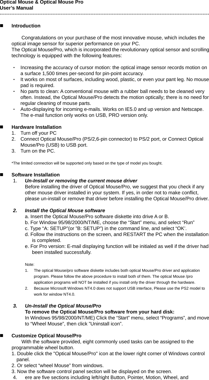 Optical Mouse &amp; Optical Mouse Pro   User’s Manual -------------------------------------------------------------------------------------------------------------------------------   Introduction  Congratulations on your purchase of the most innovative mouse, which includes the optical image sensor for superior performance on your PC. The Optical Mouse/Pro, which is incorporated the revolutionary optical sensor and scrolling technology is equipped with the following features:  ‧ Increasing the accuracy of cursor motion: the optical image sensor records motion on a surface 1,500 times per-second for pin-point accuracy. ‧ It works on most of surfaces, including wood, plastic, or even your pant leg. No mouse pad is required. ‧ No parts to clean: A conventional mouse with a rubber ball needs to be cleaned very often. Instead, the Optical Mouse/Pro detects the motion optically; there is no need for regular cleaning of mouse parts. ‧ Auto-displaying for incoming e-mails. Works on IE5.0 and up version and Netscape. The e-mail function only works on USB, PRO version only.   Hardware Installation 1.  Turn off your PC 2.  Connect Optical Mouse/Pro (PS/2,6-pin connector) to PS/2 port, or Connect Optical Mouse/Pro (USB) to USB port. 3.  Turn on the PC.  *The limited connection will be supported only based on the type of model you bought.   Software Installation   1.  Un-Install or removing the current mouse driver Before installing the driver of Optical Mouse/Pro, we suggest that you check if any other mouse driver installed in your system. If yes, in order not to make conflict, please un-install or remove that driver before installing the Optical Mouse/Pro driver.  2.  Install the Optical Mouse software a. Insert the Optical Mouse/Pro software diskette into drive A or B. b. For Window 95/98/2000/NT/ME, choose the “Start” menu, and select “Run” c. Type “A: SETUP”(or ”B: SETUP”) in the command line, and select “OK’. d. Follow the instructions on the screen, and RESTART the PC when the installation is completed. e. For Pro version: E-mail displaying function will be initialed as well if the driver had been installed successfully.  Note: 1.  The optical Mouse/pro software diskette includes both optical Mouse/Pro driver and application program. Please follow the above procedure to install both of them. The optical Mouse /pro application programs will NOT be installed if you install only the driver through the hardware. 2.  Because Microsoft Windows NT4.0 does not support USB interface, Please use the PS2 model to work for window NT4.0.  3.  Un-Install the Optical Mouse/Pro To remove the Optical Mouse/Pro software from your hard disk: In Windows 95/98/2000/NT/ME) Click the “Start” menu, select “Programs”, and move to “Wheel Mouse”, then click ”Uninstall icon”.   Customize Optical Mouse/Pro   With the software provided, eight commonly used tasks can be assigned to the programmable wheel button. 1. Double click the &quot;Optical Mouse/Pro&quot; icon at the lower right corner of Windows control panel.  2. Or select “wheel Mouse” from windows. 3. Now the software control panel section will be displayed on the screen. 4.  ere are five sections including left/right Button, Pointer, Motion, Wheel, and 