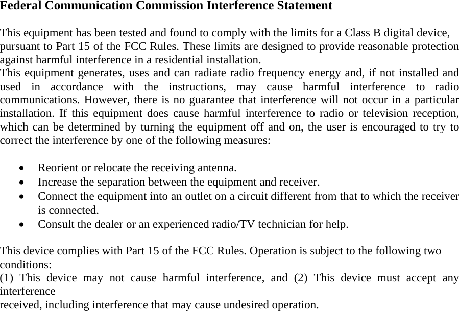   Federal Communication Commission Interference Statement  This equipment has been tested and found to comply with the limits for a Class B digital device, pursuant to Part 15 of the FCC Rules. These limits are designed to provide reasonable protection against harmful interference in a residential installation. This equipment generates, uses and can radiate radio frequency energy and, if not installed and used in accordance with the instructions, may cause harmful interference to radio communications. However, there is no guarantee that interference will not occur in a particular installation. If this equipment does cause harmful interference to radio or television reception, which can be determined by turning the equipment off and on, the user is encouraged to try to correct the interference by one of the following measures:  • Reorient or relocate the receiving antenna.  • Increase the separation between the equipment and receiver.  • Connect the equipment into an outlet on a circuit different from that to which the receiver is connected.  • Consult the dealer or an experienced radio/TV technician for help.  This device complies with Part 15 of the FCC Rules. Operation is subject to the following two conditions: (1) This device may not cause harmful interference, and (2) This device must accept any interference received, including interference that may cause undesired operation.  