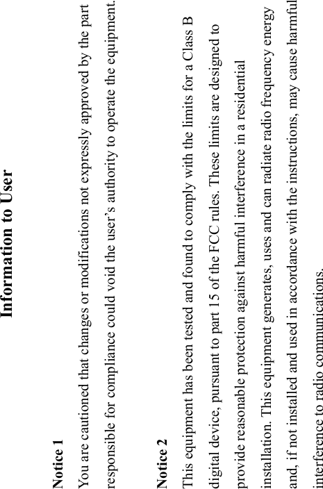 Information to User  Notice 1 You are cautioned that changes or modifications not expressly approved by the part responsible for compliance could void the user’s authority to operate the equipment.  Notice 2 This equipment has been tested and found to comply with the limits for a Class B digital device, pursuant to part 15 of the FCC rules. These limits are designed to provide reasonable protection against harmful interference in a residential installation. This equipment generates, uses and can radiate radio frequency energy and, if not installed and used in accordance with the instructions, may cause harmful interference to radio communications. 