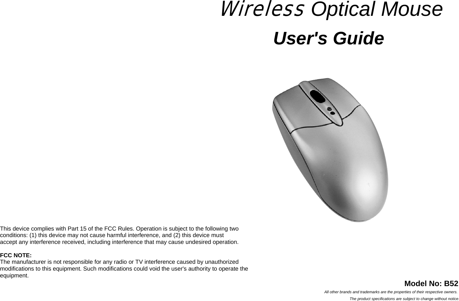      Wireless Optical Mouse  User&apos;s Guide      This device complies with Part 15 of the FCC Rules. Operation is subject to the following two   conditions: (1) this device may not cause harmful interference, and (2) this device must   accept any interference received, including interference that may cause undesired operation.  FCC NOTE: The manufacturer is not responsible for any radio or TV interference caused by unauthorized   modifications to this equipment. Such modifications could void the user&apos;s authority to operate the   equipment.  Model No: B52 All other brands and trademarks are the properties of their respective owners. The product specifications are subject to change without notice. 