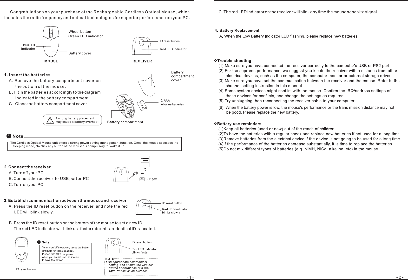Congratulations on your purchase of the Rechargeable Cordless Optical Mouse, whichincludes the radio frequency and optical technologies for superior performance on your PC.1. Insert the batteriesA. Remove the battery compartment cover onthe bottom of the mouse.B. Fit in the batteries accordingly to the diagramindicated in the battery compartment.C. Close the battery compartment cover.2. Connect the receiverA. Turn off your PC.B. Connect the receiver to USB port on PCC.Turn on your PC.3. Establish communication between the mouse and receiverA. Press the ID button on the receiver, and note the redLEDwill blink slowly.- 1 - - 2 -B. Press the ID button on the bottom of the mouse to set a new ID.The red LED indicator will blink at a faster rate until an identical ID is located.C. The red LEDindicator on the receiver will blink any time the mousesends it a signal.A wrong battery placementmay cause a battery overheat.!The Cordless Optical Mouse unit offers a strong power saving management function. Once the mouse accesses thesleeping mode, &quot;to click any button of the mouse&quot; is compulsory to wake it up.NoteUSB port(6)  When the battery power is low, the mouse&apos;s performance or the trans mission distance may not        be good. Please replace the new battery. Max1.0m2*AAAAlkaline batteriesRed LEDindicator Red LED indicatorID reset buttonID reset buttonID reset buttonID reset buttonresetreset