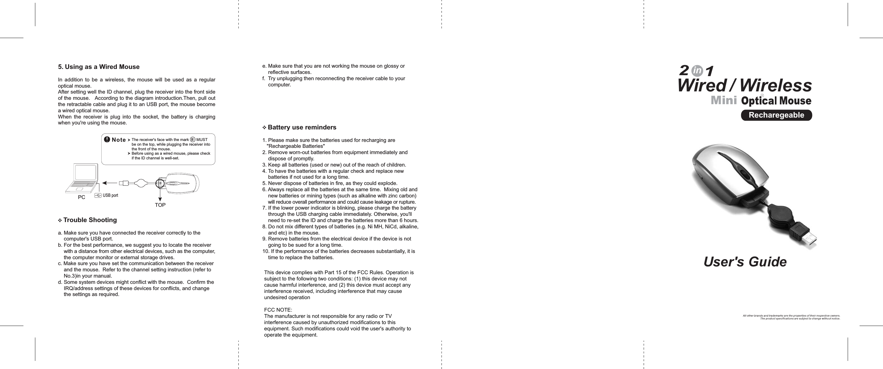 MiniWired / Wireless21inUser&apos;s GuideTrouble Shootinga. Make sure you have connected the receiver correctly to thecomputer&apos;s USB port.b. For the best performance, we suggest you to locate the receiverwith a distance from other electrical devices, such as the computer,the computer monitor or external storage drives.c. Make sure you have set the communication between the receiverand the mouse. Refer to the channel setting instruction (refer toNo.3)in your manual.d. Some system devices might conflict with the mouse. Confirm theIRQ/address settings of these devices for conflicts, and changethe settings as required.e. Make sure that you are not working the mouse on glossy orreflective surfaces.f. Try unplugging then reconnecting the receiver cable to yourcomputer.Battery use reminders1. Please make sure the batteries used for recharging are&quot;Rechargeable Batteries&quot;2. Remove worn-out batteries from equipment immediately anddispose of promptly.3. Keep all batteries (used or new) out of the reach of children.4. To have the batteries with a regular check and replace newbatteries if not used for a long time.5. Never dispose of batteries in fire, as they could explode.6. Always replace all the batteries at the same time. Mixing old andnew batteries or mining types (such as alkaline with zinc carbon)will reduce overall performance and could cause leakage or rupture.7. If the lower power indicator is blinking, please charge the batterythrough the USB charging cable immediately. Otherwise, you&apos;llneed to re-set the ID and charge the batteries more than 6 hours.8. Do not mix different types of batteries (e.g. Ni MH, NiCd, alkaline,and etc) in the mouse.9. Remove batteries from the electrical device if the device is notgoing to be sued for a long time.10. If the performance of the batteries decreases substantially, it istime to replace the batteries.RecharegeableTOP5. Using as a Wired MouseIn addition to be a wireless, the mouse will be used as a regularoptical mouse.After setting well the ID channel, plug the receiver into the front sideof the mouse. According to the diagram introduction.Then, pull outthe retractable cable and plug it to an USB port, the mouse becomea wired optical mouse.When the receiver is plug into the socket, the battery is chargingwhen you&apos;re using the mouse.The receiver&apos;s face with the mark MUSTbe on the top, while plugging the receiver intothe front of the mouse.Before using as a wired mouse, please checkif the ID channel is well-set.PC USB portThis device complies with Part 15 of the FCC Rules. Operation issubject to the following two conditions: (1) this device may notcause harmful interference, and (2) this device must accept anyinterference received, including interference that may causeundesired operationFCC NOTE:The manufacturer is not responsible for any radio or TVinterference caused by unauthorized modifications to thisequipment. Such modifications could void the user&apos;s authority tooperate the equipment.