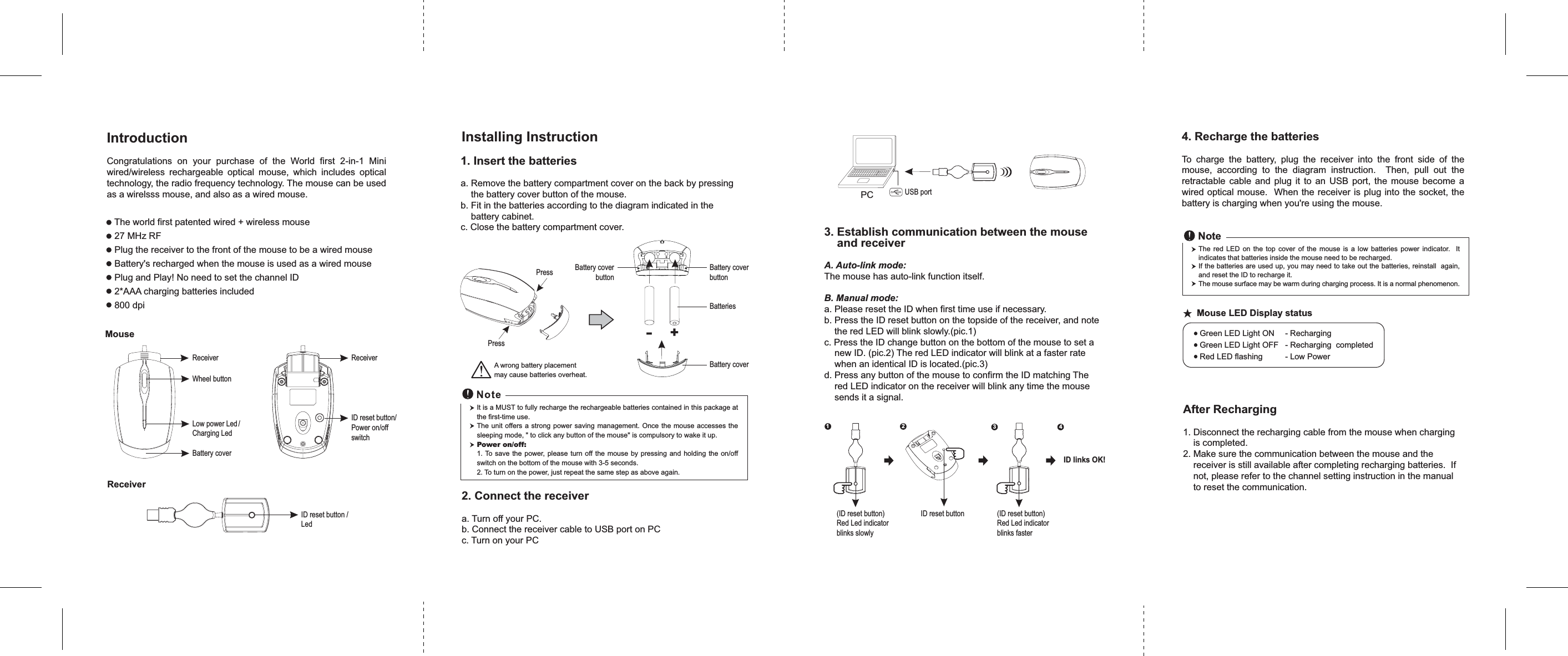 ID reset buttonReceiverID reset button /Led1. Insert the batteriesa. Remove the battery compartment cover on the back by pressingthe battery cover button of the mouse.b. Fit in the batteries according to the diagram indicated in thebattery cabinet.c. Close the battery compartment cover.2. Connect the receivera. Turn off your PC.b. Connect the receiver cable to USB port on PCc. Turn on your PCIt is a MUST to fully recharge the rechargeable batteries contained in this package atthe first-time use.The unit offers a strong power saving management. Once the mouse accesses thesleeping mode, &quot; to click any button of the mouse&quot; is compulsory to wake it up.Power on/off:1. To save the power, please turn off the mouse by pressing and holding the on/offswitch on the bottom of the mouse with 3-5 seconds.2. To turn on the power, just repeat the same step as above again.4. Recharge the batteriesTo charge the battery, plug the receiver into the front side of themouse, according to the diagram instruction. Then, pull out theretractable cable and plug it to an USB port, the mouse become awired optical mouse. When the receiver is plug into the socket, thebattery is charging when you&apos;re using the mouse.(ID reset button)Red Led indicatorblinks fasterGreen LED Light ON - RechargingGreen LED Light OFF - Recharging completedRed LED flashing - Low Power+-BatteriesBattery coverɘ!Mouse LED Display statusPCWheel buttonBattery coverID reset button/Power on/offswitchReceiverMouseReceiverLow power Led /Charging LedIntroductionCongratulations on your purchase of the World first 2-in-1 Miniwired/wireless rechargeable optical mouse, which includes opticaltechnology, the radio frequency technology. The mouse can be usedas a wirelsss mouse, and also as a wired mouse.The world first patented wired + wireless mouse27 MHz RFPlug the receiver to the front of the mouse to be a wired mouseBattery&apos;s recharged when the mouse is used as a wired mousePlug and Play! No need to set the channel ID2*AAA charging batteries included800 dpiPressPress Battery coverbuttonBattery coverbuttonThe red LED on the top cover of the mouse is a low batteries power indicator. Itindicates that batteries inside the mouse need to be recharged.If the batteries are used up, you may need to take out the batteries, reinstall again,and reset the ID to recharge it.The mouse surface may be warm during charging process. It is a normal phenomenon.NoteInstalling InstructionA wrong battery placementmay cause batteries overheat.(ID reset button)Red Led indicatorblinks slowly3. Establish communication between the mouseand receiverA. Auto-link mode:The mouse has auto-link function itself.B. Manual mode:a. Please reset the ID when first time use if necessary.b. Press the ID reset button on the topside of the receiver, and notethe red LED will blink slowly.(pic.1)c. Press the ID change button on the bottom of the mouse to set anew ID. (pic.2) The red LED indicator will blink at a faster ratewhen an identical ID is located.(pic.3)d. Press any button of the mouse to confirm the ID matching Thered LED indicator on the receiver will blink any time the mousesends it a signal.USB port123 4ID links OK!After Recharging1. Disconnect the recharging cable from the mouse when chargingis completed.2. Make sure the communication between the mouse and thereceiver is still available after completing recharging batteries. Ifnot, please refer to the channel setting instruction in the manualto reset the communication.