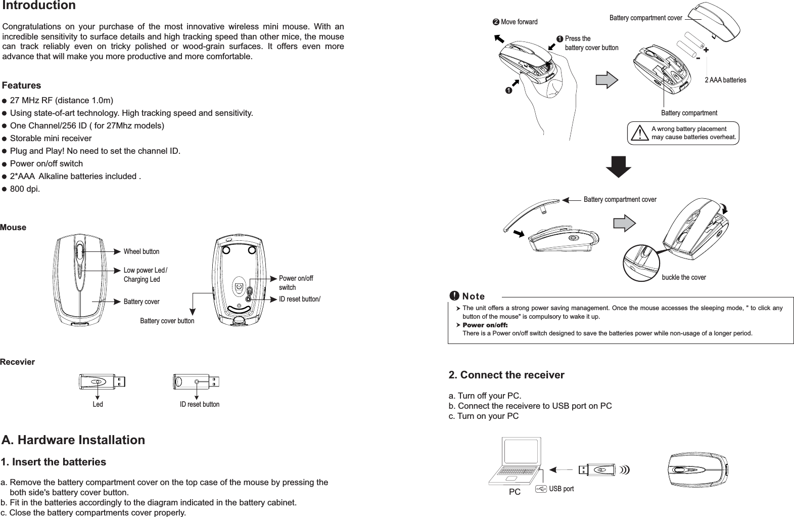 RecevierID reset buttonLed1. Insert the batteriesa. Remove the battery compartment cover on the top case of the mouse by pressing theboth side&apos;s battery cover button.b. Fit in the batteries accordingly to the diagram indicated in the battery cabinet.c. Close the battery compartments cover properly.Wheel buttonBattery coverBattery cover buttonID reset button/MouseLow power Led /Charging LedIntroductionCongratulations on your purchase of the most innovative wireless mini mouse. With anincredible sensitivity to surface details and high tracking speed than other mice, the mousecan track reliably even on tricky polished or wood-grain surfaces. It offers even moreadvance that will make you more productive and more comfortable.A. Hardware Installation27 MHz RF (distance 1.0m)Using state-of-art technology. High tracking speed and sensitivity.One Channel/256 ID ( for 27Mhz models)Storable mini receiverPlug and Play! No need to set the channel ID.Power on/off switch2*AAA Alkaline batteries included .800 dpi.Power on/offswitchFeatures+-Move forwardA wrong battery placementmay cause batteries overheat.12Battery compartmentBattery compartment cover2 AAA batteriesPress thebattery cover button1Battery compartment coverbuckle the cover2. Connect the receivera. Turn off your PC.b. Connect the receivere to USB port on PCc. Turn on your PCThe unit offers a strong power saving management. Once the mouse accesses the sleeping mode, &quot; to click anybutton of the mouse&quot; is compulsory to wake it up.Power on/off:There is a Power on/off switch designed to save the batteries power while non-usage of a longer period.PC USB port