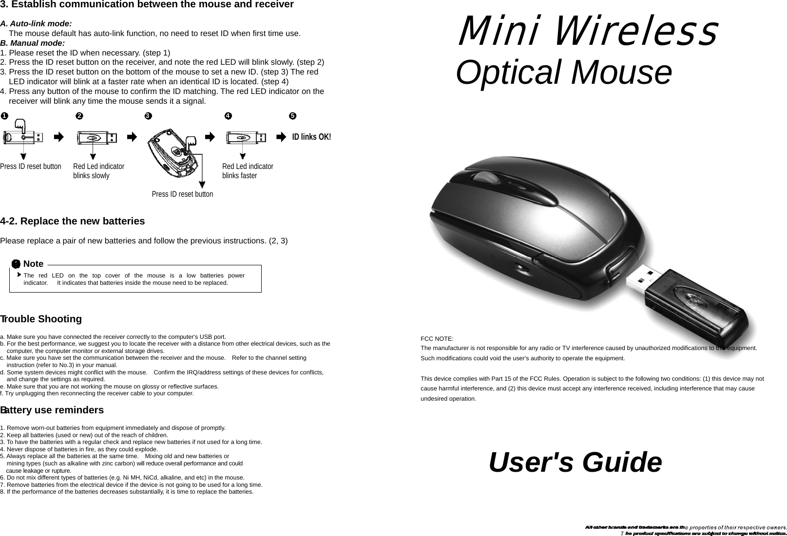  3. Establish communication between the mouse and receiver  A. Auto-link mode: The mouse default has auto-link function, no need to reset ID when first time use. B. Manual mode: 1. Please reset the ID when necessary. (step 1) 2. Press the ID reset button on the receiver, and note the red LED will blink slowly. (step 2) 3. Press the ID reset button on the bottom of the mouse to set a new ID. (step 3) The red LED indicator will blink at a faster rate when an identical ID is located. (step 4) 4. Press any button of the mouse to confirm the ID matching. The red LED indicator on the receiver will blink any time the mouse sends it a signal.  Mini Wireless Optical Mouse  1 2 3 4 5  ID links OK!   Press ID reset button Red Led indicator blinks slowly    Press ID reset button Red Led indicator blinks faster   4-2. Replace the new batteries  Please replace a pair of new batteries and follow the previous instructions. (2, 3)  Note The   red   LED   on   the   top   cover   of   the   mouse   is   a   low   batteries   power   indicator.      It indicates that batteries inside the mouse need to be replaced.    Trouble Shooting  a. Make sure you have connected the receiver correctly to the computer&apos;s USB port. b. For the best performance, we suggest you to locate the receiver with a distance from other electrical devices, such as the computer, the computer monitor or external storage drives. c. Make sure you have set the communication between the receiver and the mouse.    Refer to the channel setting instruction (refer to No.3) in your manual. d. Some system devices might conflict with the mouse.    Confirm the IRQ/address settings of these devices for conflicts, and change the settings as required. e. Make sure that you are not working the mouse on glossy or reflective surfaces.   f. Try unplugging then reconnecting the receiver cable to your computer.  Battery use reminders  1. Remove worn-out batteries from equipment immediately and dispose of promptly. 2. Keep all batteries (used or new) out of the reach of children. 3. To have the batteries with a regular check and replace new batteries if not used for a long time. 4. Never dispose of batteries in fire, as they could explode. 5. Always replace all the batteries at the same time.    Mixing old and new batteries or mining types (such as alkaline with zinc carbon) will reduce overall performance and could cause leakage or rupture. 6. Do not mix different types of batteries (e.g. Ni MH, NiCd, alkaline, and etc) in the mouse. 7. Remove batteries from the electrical device if the device is not going to be used for a long time. 8. If the performance of the batteries decreases substantially, it is time to replace the batteries. FCC NOTE: The manufacturer is not responsible for any radio or TV interference caused by unauthorized modifications to this equipment. Such modifications could void the user&apos;s authority to operate the equipment.  This device complies with Part 15 of the FCC Rules. Operation is subject to the following two conditions: (1) this device may not cause harmful interference, and (2) this device must accept any interference received, including interference that may cause undesired operation.     User&apos;s Guide 