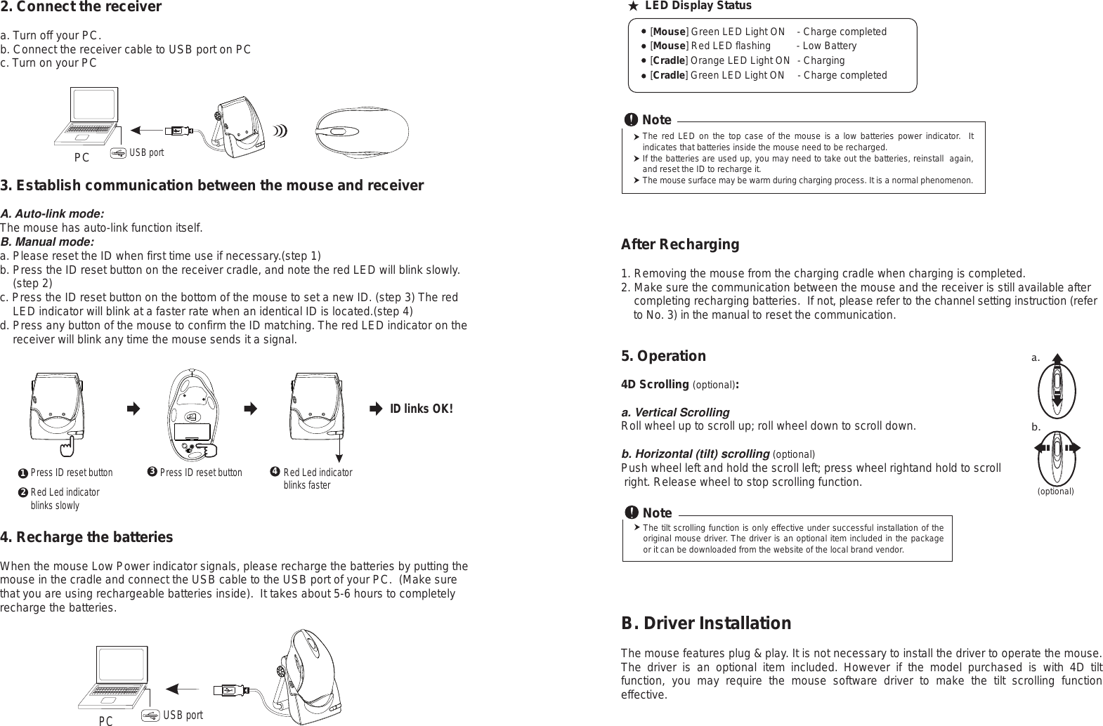 Press ID reset button2. Connect the receivera. Turn off your PC.b. Connect the receiver cable to USB port on PCc. Turn on your PCPCRed Led indicator blinks slowlyUSB portPress ID reset button Red Led indicator blinks fasterPC USB port4. Recharge the batteriesWhen the mouse Low Power indicator signals, please recharge the batteries by putting the mouse in the cradle and connect the USB cable to the USB port of your PC.  (Make sure that you are using rechargeable batteries inside).  It takes about 5-6 hours to completely recharge the batteries.123 4ID links OK!3. Establish communication between the mouse and receiverA. Auto-link mode:The mouse has auto-link function itself.B. Manual mode:a. Please reset the ID when first time use if necessary.(step 1)b. Press the ID reset button on the receiver cradle, and note the red LED will blink slowly.     (step 2) c. Press the ID reset button on the bottom of the mouse to set a new ID. (step 3) The red     LED indicator will blink at a faster rate when an identical ID is located.(step 4)d. Press any button of the mouse to confirm the ID matching. The red LED indicator on the     receiver will blink any time the mouse sends it a signal.The red LED on the top case of the mouse is a low batteries power indicator.  It indicates that batteries inside the mouse need to be recharged.If the batteries are used up, you may need to take out the batteries, reinstall  again, and reset the ID to recharge it. The mouse surface may be warm during charging process. It is a normal phenomenon.Note   [Mouse] Green LED Light ON    - Charge completed   [Mouse] Red LED flashing         - Low Battery   [Cradle] Orange LED Light ON  - Charging   [Cradle] Green LED Light ON     - Charge completed★ LED Display StatusAfter Recharging1. Removing the mouse from the charging cradle when charging is completed.2. Make sure the communication between the mouse and the receiver is still available after     completing recharging batteries.  If not, please refer to the channel setting instruction (refer     to No. 3) in the manual to reset the communication.5. Operation4D Scrolling (optional):a. Vertical ScrollingRoll wheel up to scroll up; roll wheel down to scroll down.b. Horizontal (tilt) scrolling (optional)Push wheel left and hold the scroll left; press wheel rightand hold to scroll right. Release wheel to stop scrolling function.a.b. (optional)The tilt scrolling function is only effective under successful installation of the original mouse driver. The driver is an optional item included in the package or it can be downloaded from the website of the local brand vendor.NoteB. Driver InstallationThe mouse features plug &amp; play. It is not necessary to install the driver to operate the mouse. The  driver  is  an  optional  item  included.  However  if  the  model  purchased  is  with  4D  tilt function,  you  may  require  the  mouse  software  driver  to  make  the  tilt  scrolling  function effective.