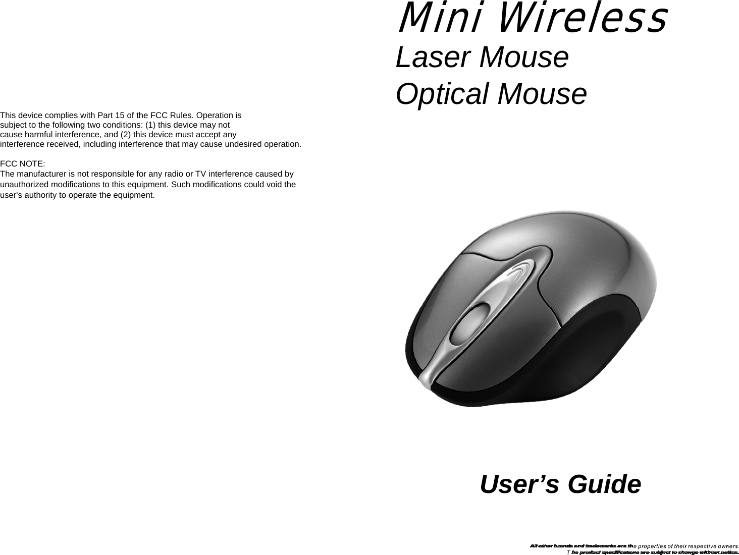 Mini Wireless Laser Mouse  Optical Mouse This device complies with Part 15 of the FCC Rules. Operation is   subject to the following two conditions: (1) this device may not   cause harmful interference, and (2) this device must accept any   interference received, including interference that may cause undesired operation.  FCC NOTE: The manufacturer is not responsible for any radio or TV interference caused by   unauthorized modifications to this equipment. Such modifications could void the user&apos;s authority to operate the equipment.      User’s Guide 