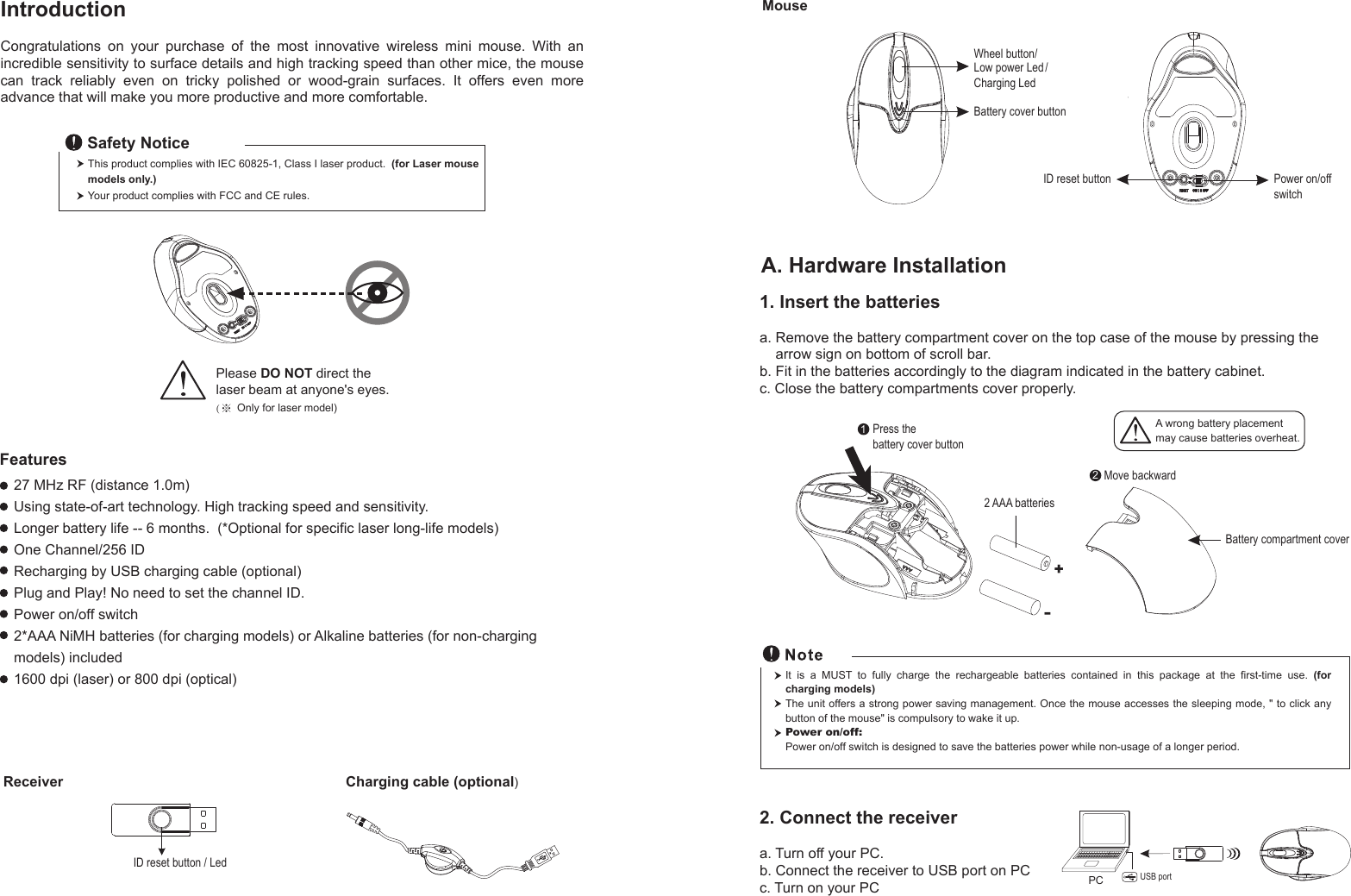 Receiver Charging cable (optional)ID reset button / Led1. Insert the batteriesa. Remove the battery compartment cover on the top case of the mouse by pressing the     arrow sign on bottom of scroll bar.b. Fit in the batteries accordingly to the diagram indicated in the battery cabinet.c. Close the battery compartments cover properly.Wheel button/Battery cover buttonID reset buttonMouseLow power Led /Charging LedIntroductionCongratulations  on  your  purchase  of  the  most  innovative  wireless  mini  mouse.  With  an incredible sensitivity to surface details and high tracking speed than other mice, the mouse can  track  reliably  even  on  tricky  polished  or  wood-grain  surfaces.  It  offers  even  more advance that will make you more productive and more comfortable.A. Hardware Installation27 MHz RF (distance 1.0m)Using state-of-art technology. High tracking speed and sensitivity.Longer battery life -- 6 months.  (*Optional for specific laser long-life models)One Channel/256 IDRecharging by USB charging cable (optional)Plug and Play! No need to set the channel ID.Power on/off switch 2*AAA NiMH batteries (for charging models) or Alkaline batteries (for non-charging models) included 1600 dpi (laser) or 800 dpi (optical)Power on/offswitchThis product complies with IEC 60825-1, Class I laser product.  (for Laser mouse models only.)Your product complies with FCC and CE rules.Safety NoticePlease DO NOT direct the laser beam at anyone&apos;s eyes.(※ Only for laser model)Features+-Move backwardA wrong battery placementmay cause batteries overheat.122 AAA batteriesPress the battery cover button  Battery compartment coverIt  is  a  MUST  to  fully  charge  the  rechargeable  batteries  contained  in  this  package  at  the  first-time  use.  (for charging models)The unit offers a strong power saving management. Once the mouse accesses the sleeping mode, &quot; to click any button of the mouse&quot; is compulsory to wake it up.Power on/off: Power on/off switch is designed to save the batteries power while non-usage of a longer period.2. Connect the receivera. Turn off your PC.b. Connect the receiver to USB port on PCc. Turn on your PC PC USB port