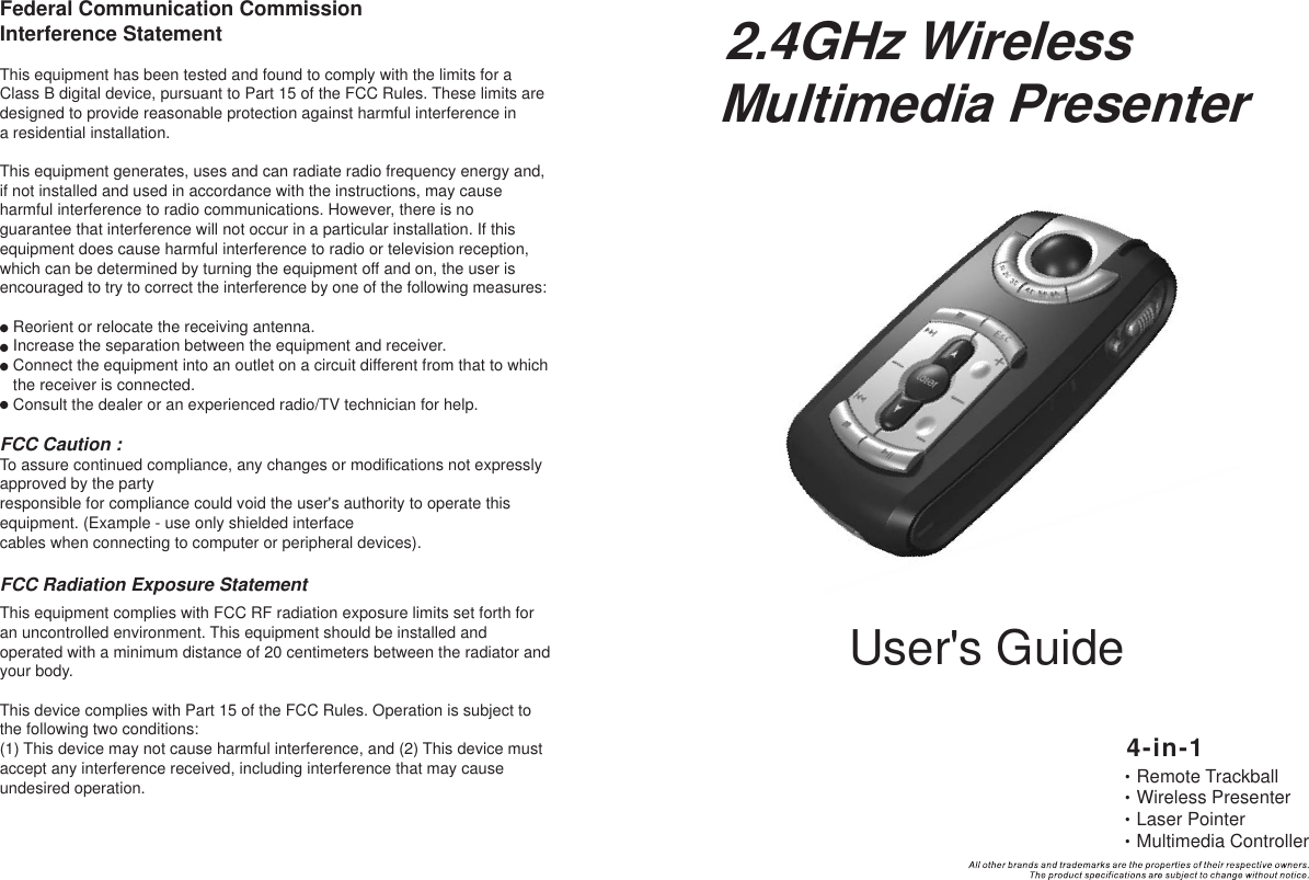 User&apos;s Guide2.4GHz WirelessMultimedia Presenter•Remote Trackball•Wireless Presenter•Laser Pointer•Multimedia Controller4-in-1Federal Communication Commission Interference StatementThis equipment has been tested and found to comply with the limits for a Class B digital device, pursuant to Part 15 of the FCC Rules. These limits are designed to provide reasonable protection against harmful interference ina residential installation.This equipment generates, uses and can radiate radio frequency energy and, if not installed and used in accordance with the instructions, may cause harmful interference to radio communications. However, there is noguarantee that interference will not occur in a particular installation. If this equipment does cause harmful interference to radio or television reception, which can be determined by turning the equipment off and on, the user is encouraged to try to correct the interference by one of the following measures:    Reorient or relocate the receiving antenna.    Increase the separation between the equipment and receiver.    Connect the equipment into an outlet on a circuit different from that to which     the receiver is connected.    Consult the dealer or an experienced radio/TV technician for help.FCC Caution :To assure continued compliance, any changes or modifications not expressly approved by the partyresponsible for compliance could void the user&apos;s authority to operate this equipment. (Example - use only shielded interfacecables when connecting to computer or peripheral devices).FCC Radiation Exposure StatementThis equipment complies with FCC RF radiation exposure limits set forth for an uncontrolled environment. This equipment should be installed and operated with a minimum distance of 20 centimeters between the radiator andyour body.This device complies with Part 15 of the FCC Rules. Operation is subject to the following two conditions:(1) This device may not cause harmful interference, and (2) This device must accept any interference received, including interference that may cause undesired operation.