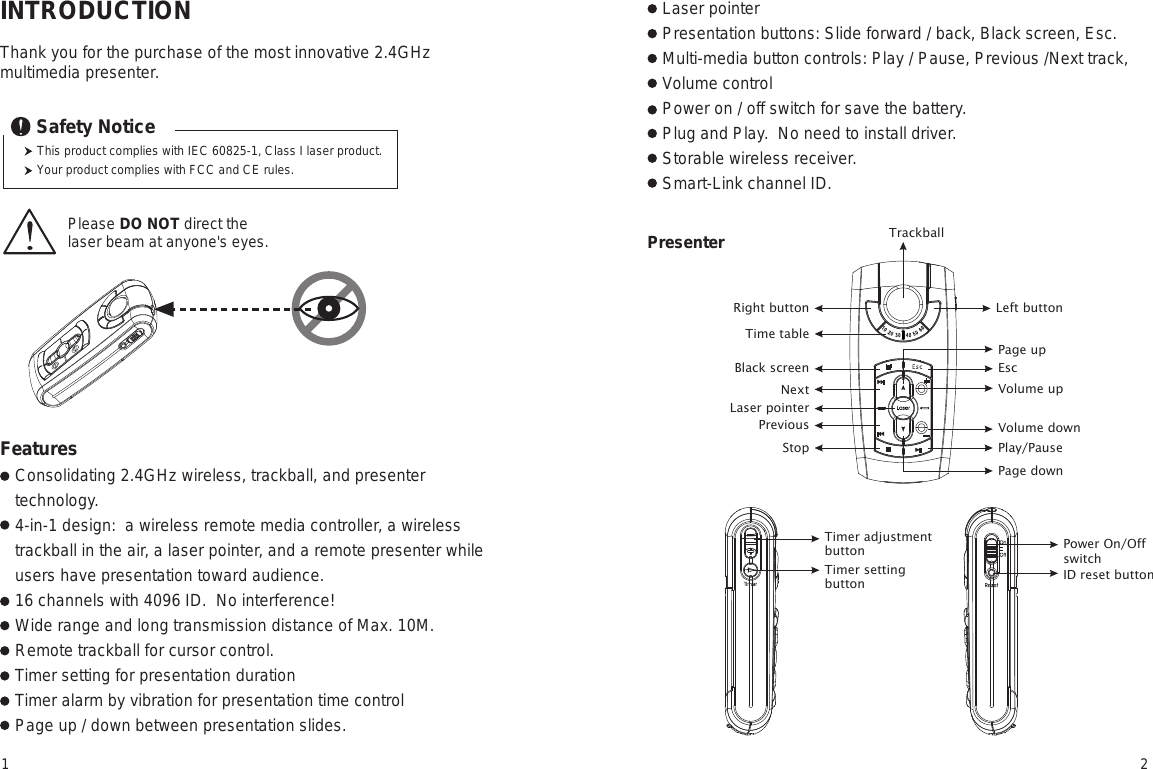 INTRODUCTIONThank you for the purchase of the most innovative 2.4GHz multimedia presenter.Consolidating 2.4GHz wireless, trackball, and presenter technology.4-in-1 design:  a wireless remote media controller, a wireless trackball in the air, a laser pointer, and a remote presenter while users have presentation toward audience. 16 channels with 4096 ID.  No interference!Wide range and long transmission distance of Max. 10M.Remote trackball for cursor control.Timer setting for presentation duration  Timer alarm by vibration for presentation time controlPage up / down between presentation slides.Laser pointerPresentation buttons: Slide forward / back, Black screen, Esc. Multi-media button controls: Play / Pause, Previous /Next track, Volume controlPower on / off switch for save the battery.Plug and Play.  No need to install driver.Storable wireless receiver.Smart-Link channel ID. Please DO NOT direct the laser beam at anyone&apos;s eyes.  TrackballRight buttonTime tableLeft buttonPresenterThis product complies with IEC 60825-1, Class I laser product.Your product complies with FCC and CE rules.Safety NoticeFeatures Laser pointerBlack screenNextPreviousStopEscVolume upVolume downPage downPlay/PausePage upTimer adjustmentbuttonTimer settingbuttonPower On/OffswitchID reset button1 2