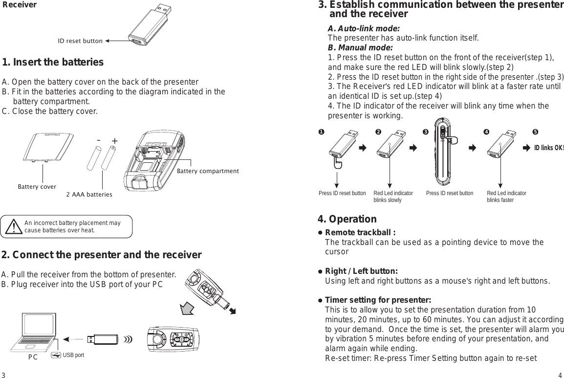 ReceiverID reset button1. Insert the batteriesA. Open the battery cover on the back of the presenterB. Fit in the batteries according to the diagram indicated in the      battery compartment. C. Close the battery cover.2. Connect the presenter and the receiverA. Pull the receiver from the bottom of presenter.B. Plug receiver into the USB port of your PC3. Establish communication between the presenter     and the receiverRemote trackball : The trackball can be used as a pointing device to move the cursor Right / Left button: Using left and right buttons as a mouse&apos;s right and left buttons.Timer setting for presenter: This is to allow you to set the presentation duration from 10 minutes, 20 minutes, up to 60 minutes. You can adjust it according to your demand.  Once the time is set, the presenter will alarm you by vibration 5 minutes before ending of your presentation, and alarm again while ending.Re-set timer: Re-press Timer Setting button again to re-set An incorrect battery placement may cause batteries over heat.+-2 AAA batteriesPC USB portBattery compartmentBattery cover Press ID reset buttonRed Led indicator blinks slowlyPress ID reset button Red Led indicator blinks faster12 3 4 5ID links OK!3 44. OperationA. Auto-link mode:The presenter has auto-link function itself.B. Manual mode:1. Press the ID reset button on the front of the receiver(step 1), and make sure the red LED will blink slowly.(step 2)2. Press the ID reset button in the right side of the presenter .(step 3)3. The Receiver&apos;s red LED indicator will blink at a faster rate until an identical ID is set up.(step 4)4. The ID indicator of the receiver will blink any time when the presenter is working. 