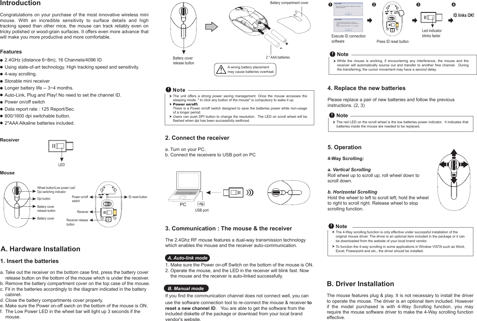 MouseReceiverIntroductionCongratulations on your purchase of the most innovative wireless mini mouse.  With  an  incredible  sensitivity  to  surface  details  and  high tracking  speed  than  other  mice,  the  mouse  can  track  reliably  even  on tricky polished or wood-grain surfaces. It offers even more advance that will make you more productive and more comfortable.1. Insert the batteriesa. Take out the receiver on the bottom case first, press the battery cover     release button on the bottom of the mouse which is under the receiver.b. Remove the battery compartment cover on the top case of the mouse.c. Fit in the batteries accordingly to the diagram indicated in the battery     cabinet.d. Close the battery compartments cover properly.e. Make sure the Power on-off swich on the bottom of the mouse is ON.f.  The Low Power LED in the wheel bar will light up 3 seconds if the     mouse. A. Hardware InstallationA wrong battery placementmay cause batteries overheat.The  unit  offers  a  strong  power  saving  management.  Once  the  mouse  accesses  the sleeping mode, &quot; to click any button of the mouse&quot; is compulsory to wake it up.Power on/off: There is a Power on/off switch designed to save the batteries power while non-usage of a longer period.Users can push DPI button to change the resolution.  The LED on scroll wheel will be flashed when dpi has been successfully swithced.4. Replace the new batteries         Please replace a pair of new batteries and follow the previous instructions. (2, 3)The red LED on the scroll wheel is the low batteries power indicator.  It indicates that batteries inside the mouse are needed to be replaced.Note5. Operation4-Way Scrolling:a. Vertical ScrollingRoll wheel up to scroll up; roll wheel down to scroll down.b. Horizontal Scrolling Hold the wheel to left to scroll left; hold the wheel to right to scroll right. Release wheel to stop scrolling function.Press ID reset buttonExecute ID connectionsoftwareLed indicator blinks faster12 34ID links OK!While  the  mouse  is  working,  if  encountering  any  interference,  the  mouse  and  the receiver will automatically  source  out  and  transfer to another  free  channel.    During the transferring, the cursor movement may have a second delay.Note3. Communication : The mouse &amp; the receiverThe 2.4Ghz RF mouse features a dual-way transmission technology which enables the mouse and the receiver auto-communication.  A. Auto-link mode1. Make sure the Power on-off Switch on the bottom of the mouse is ON.2. Operate the mouse, and the LED in the receiver will blink fast. Now     the mouse and the receiver is auto-linked successfully.  B. Manual modeIf you find the communication channel does not connect well, you can use the software connection tool to re-connect the mouse &amp; receiver to reset a new channel ID.   You are able to get the software from the included diskette of the package or download from your local brand vendor&apos;s website.LEDWheel button/Low power Led/Dpi switching indicatorDpi buttonBattery coverID reset buttonReceiverReceiver releasebutton2.4GHz (distance 6~8m), 16 Channels/4096 IDUsing state-of-art technology. High tracking speed and sensitivity.4-way scrolling.Storable mini receiverLonger battery life -- 3~4 months.Auto-Link, Plug and Play! No need to set the channel ID.Power on/off switchData report rate : 125 Report/Sec. 800/1600 dpi switchable button.2*AAA Alkaline batteries included. Power on/offswitchFeaturesBattery cover  release button+-Battery compartment cover2 * AAA batteriesBattery cover release button2. Connect the receivera. Turn on your PC.b. Connect the receivere to USB port on PCPCUSB portB. Driver InstallationThe mouse features plug &amp; play. It is not necessary to install the driver to operate the mouse. The driver is an optional item included. However if  the  model  purchased  is  with  4-Way  Scrolling  function,  you  may require the mouse software driver to make the 4-Way scrolling function effective.The 4-Way scrolling function is only effective under successful installation of the original mouse driver. The driver is an optional item included in the package or it can be downloaded from the website of your local brand vendor.To function the 4-way scrolling in some applications in Window VISTA such as Word, Excel, Powerpoint and etc., the driver should be installed.Note