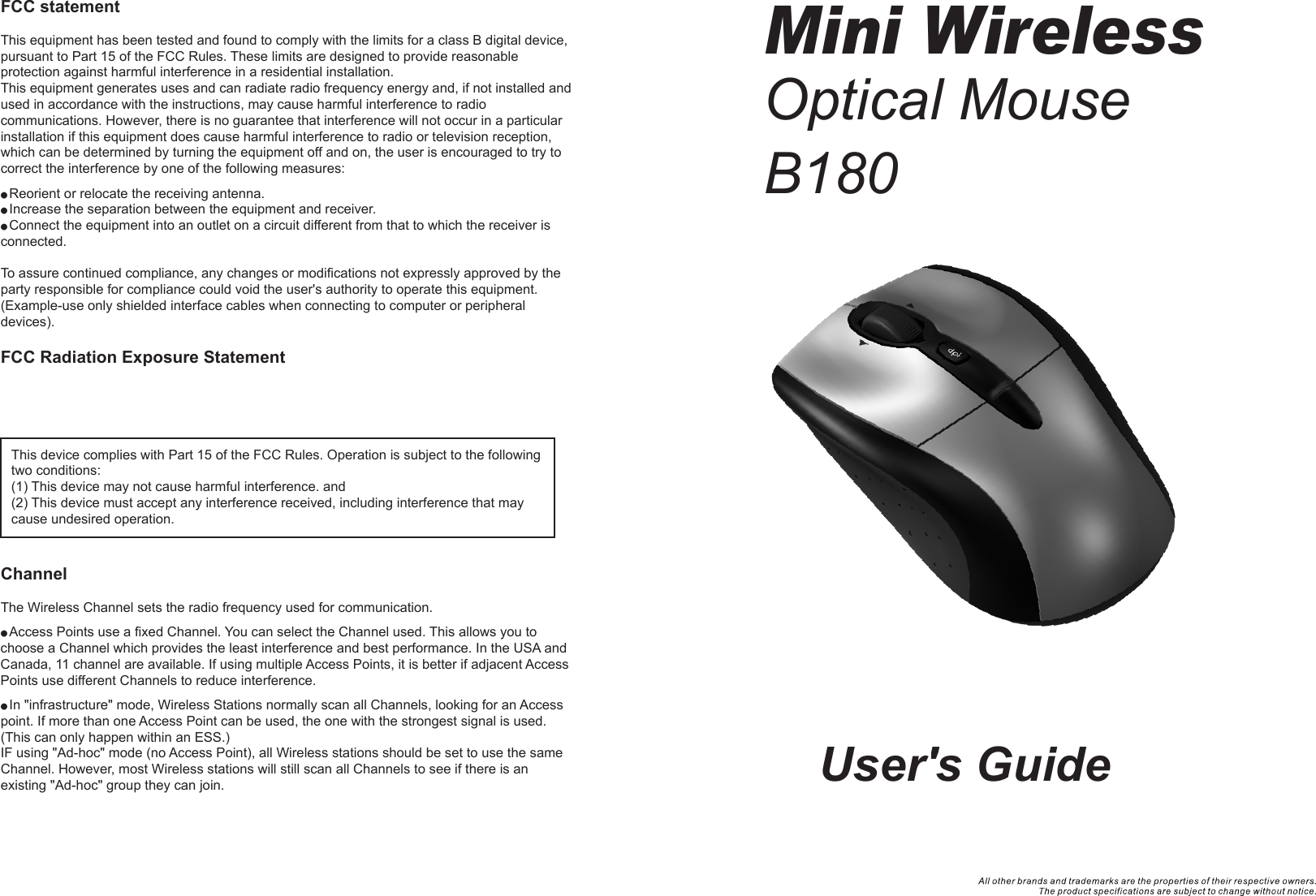 User&apos;s GuideMini WirelessOptical MouseB180FCC statementThis equipment has been tested and found to comply with the limits for a class B digital device, pursuant to Part 15 of the FCC Rules. These limits are designed to provide reasonable protection against harmful interference in a residential installation.This equipment generates uses and can radiate radio frequency energy and, if not installed and used in accordance with the instructions, may cause harmful interference to radio communications. However, there is no guarantee that interference will not occur in a particular installation if this equipment does cause harmful interference to radio or television reception, which can be determined by turning the equipment off and on, the user is encouraged to try to correct the interference by one of the following measures:● Reorient or relocate the receiving antenna.● Increase the separation between the equipment and receiver.● Connect the equipment into an outlet on a circuit different from that to which the receiver is connected.To assure continued compliance, any changes or modifications not expressly approved by the party responsible for compliance could void the user&apos;s authority to operate this equipment. (Example-use only shielded interface cables when connecting to computer or peripheral devices).FCC Radiation Exposure StatementChannelThe Wireless Channel sets the radio frequency used for communication.● Access Points use a fixed Channel. You can select the Channel used. This allows you to choose a Channel which provides the least interference and best performance. In the USA and Canada, 11 channel are available. If using multiple Access Points, it is better if adjacent Access Points use different Channels to reduce interference.● In &quot;infrastructure&quot; mode, Wireless Stations normally scan all Channels, looking for an Access point. If more than one Access Point can be used, the one with the strongest signal is used. (This can only happen within an ESS.)IF using &quot;Ad-hoc&quot; mode (no Access Point), all Wireless stations should be set to use the same Channel. However, most Wireless stations will still scan all Channels to see if there is an existing &quot;Ad-hoc&quot; group they can join.This device complies with Part 15 of the FCC Rules. Operation is subject to the following two conditions:(1) This device may not cause harmful interference. and (2) This device must accept any interference received, including interference that may cause undesired operation.