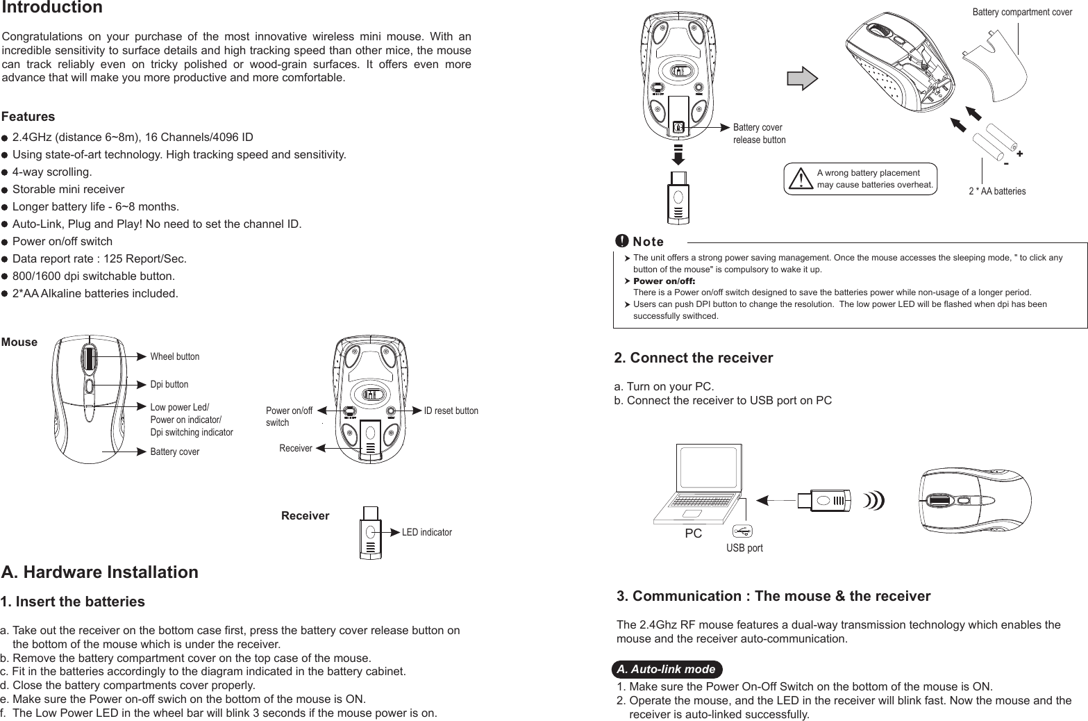 1. Insert the batteriesa. Take out the receiver on the bottom case first, press the battery cover release button on     the bottom of the mouse which is under the receiver.b. Remove the battery compartment cover on the top case of the mouse.c. Fit in the batteries accordingly to the diagram indicated in the battery cabinet.d. Close the battery compartments cover properly.e. Make sure the Power on-off swich on the bottom of the mouse is ON.f.  The Low Power LED in the wheel bar will blink 3 seconds if the mouse power is on.Wheel buttonDpi buttonBattery coverID reset buttonLED indicatorReceiverMouseReceiverIntroductionCongratulations  on  your  purchase  of  the  most  innovative  wireless  mini  mouse.  With  an incredible sensitivity to surface details and high tracking speed than other mice, the mouse can  track  reliably  even  on  tricky  polished  or  wood-grain  surfaces.  It  offers  even  more advance that will make you more productive and more comfortable.A. Hardware Installation2.4GHz (distance 6~8m), 16 Channels/4096 IDUsing state-of-art technology. High tracking speed and sensitivity.4-way scrolling.Storable mini receiverLonger battery life - 6~8 months.Auto-Link, Plug and Play! No need to set the channel ID.Power on/off switchData report rate : 125 Report/Sec. 800/1600 dpi switchable button.2*AA Alkaline batteries included. Power on/offswitchFeatures+-A wrong battery placementmay cause batteries overheat.Battery compartment cover2 * AA batteriesBattery cover release buttonLow power Led/Power on indicator/Dpi switching indicator2. Connect the receivera. Turn on your PC.b. Connect the receiver to USB port on PCPCUSB portThe unit offers a strong power saving management. Once the mouse accesses the sleeping mode, &quot; to click any button of the mouse&quot; is compulsory to wake it up.Power on/off: There is a Power on/off switch designed to save the batteries power while non-usage of a longer period.Users can push DPI button to change the resolution.  The low power LED will be flashed when dpi has been successfully swithced.3. Communication : The mouse &amp; the receiverThe 2.4Ghz RF mouse features a dual-way transmission technology which enables the mouse and the receiver auto-communication.A. Auto-link mode1. Make sure the Power On-Off Switch on the bottom of the mouse is ON.2. Operate the mouse, and the LED in the receiver will blink fast. Now the mouse and the     receiver is auto-linked successfully.