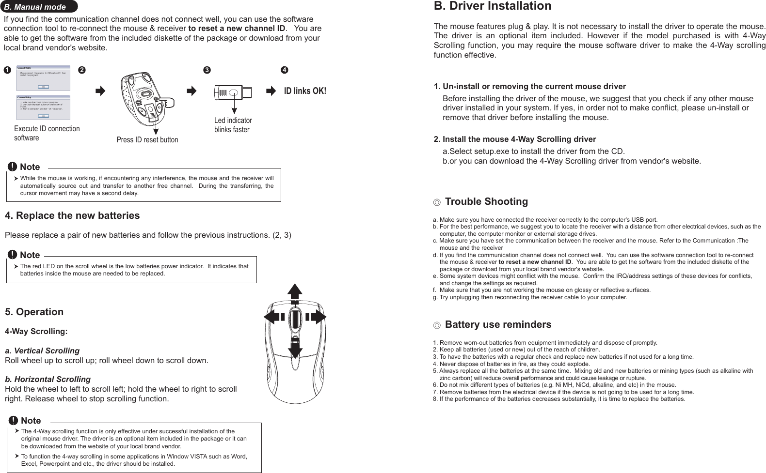 Press ID reset buttonExecute ID connectionsoftwareLed indicator blinks faster12 34ID links OK!4. Replace the new batteries         Please replace a pair of new batteries and follow the previous instructions. (2, 3)The red LED on the scroll wheel is the low batteries power indicator.  It indicates that batteries inside the mouse are needed to be replaced.NoteWhile the mouse is working, if encountering any interference, the mouse and the receiver will automatically  source  out  and  transfer  to  another  free  channel.    During  the  transferring,  the cursor movement may have a second delay.Note◎ Trouble Shootinga. Make sure you have connected the receiver correctly to the computer&apos;s USB port.b. For the best performance, we suggest you to locate the receiver with a distance from other electrical devices, such as the     computer, the computer monitor or external storage drives.c. Make sure you have set the communication between the receiver and the mouse. Refer to the Communication :The     mouse and the receiverd. If you find the communication channel does not connect well.  You can use the software connection tool to re-connect     the mouse &amp; receiver to reset a new channel ID.  You are able to get the software from the included diskette of the     package or download from your local brand vendor&apos;s website. e. Some system devices might conflict with the mouse.  Confirm the IRQ/address settings of these devices for conflicts,     and change the settings as required.f.  Make sure that you are not working the mouse on glossy or reflective surfaces.g. Try unplugging then reconnecting the receiver cable to your computer.◎ Battery use reminders1. Remove worn-out batteries from equipment immediately and dispose of promptly.2. Keep all batteries (used or new) out of the reach of children.3. To have the batteries with a regular check and replace new batteries if not used for a long time.4. Never dispose of batteries in fire, as they could explode.5. Always replace all the batteries at the same time.  Mixing old and new batteries or mining types (such as alkaline with     zinc carbon) will reduce overall performance and could cause leakage or rupture.6. Do not mix different types of batteries (e.g. Ni MH, NiCd, alkaline, and etc) in the mouse.7. Remove batteries from the electrical device if the device is not going to be used for a long time.8. If the performance of the batteries decreases substantially, it is time to replace the batteries.5. Operation4-Way Scrolling:a. Vertical ScrollingRoll wheel up to scroll up; roll wheel down to scroll down.b. Horizontal Scrolling Hold the wheel to left to scroll left; hold the wheel to right to scroll right. Release wheel to stop scrolling function.B. Driver InstallationThe mouse features plug &amp; play. It is not necessary to install the driver to operate the mouse. The  driver  is  an  optional  item  included.  However  if  the  model  purchased  is  with  4-Way Scrolling function,  you  may require  the mouse  software  driver to  make the 4-Way scrolling function effective.1. Un-install or removing the current mouse driver    Before installing the driver of the mouse, we suggest that you check if any other mouse     driver installed in your system. If yes, in order not to make conflict, please un-install or     remove that driver before installing the mouse.2. Install the mouse 4-Way Scrolling driver    a.Select setup.exe to install the driver from the CD.    b.or you can download the 4-Way Scrolling driver from vendor&apos;s website.B. Manual modeIf you find the communication channel does not connect well, you can use the software connection tool to re-connect the mouse &amp; receiver to reset a new channel ID.   You are able to get the software from the included diskette of the package or download from your local brand vendor&apos;s website. The 4-Way scrolling function is only effective under successful installation of the original mouse driver. The driver is an optional item included in the package or it can be downloaded from the website of your local brand vendor.To function the 4-way scrolling in some applications in Window VISTA such as Word, Excel, Powerpoint and etc., the driver should be installed.Note