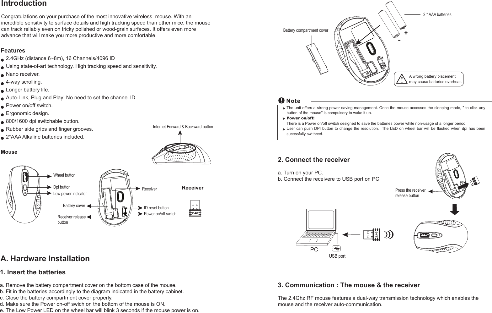 MouseIntroductionCongratulations on your purchase of the most innovative wireless  mouse. With an incredible sensitivity to surface details and high tracking speed than other mice, the mouse can track reliably even on tricky polished or wood-grain surfaces. It offers even more advance that will make you more productive and more comfortable.2.4GHz (distance 6~8m), 16 Channels/4096 IDUsing state-of-art technology. High tracking speed and sensitivity.Nano receiver.4-way scrolling.Longer battery life.Auto-Link, Plug and Play! No need to set the channel ID.Power on/off switch.Ergonomic design.800/1600 dpi switchable button.Rubber side grips and finger grooves.2*AAA Alkaline batteries included. Features+-A wrong battery placementmay cause batteries overheat.Battery compartment cover2 * AAA batteries2. Connect the receivera. Turn on your PC.b. Connect the receivere to USB port on PCPCUSB portThe unit offers a strong power saving management. Once the mouse accesses the sleeping mode, &quot; to click any button of the mouse&quot; is compulsory to wake it up.Power on/off: There is a Power on/off switch designed to save the batteries power while non-usage of a longer period.User can push DPI button to change the resolution.  The  LED  on  wheel  bar  will  be  flashed  when  dpi  has  been sucessfully swithced.ReceiverInternet Forward &amp; Backward buttonPress the receiver release buttonWheel buttonDpi buttonID reset buttonPower on/off switchBattery coverLow power indicatorReceiver releasebuttonReceiverA. Hardware Installation1. Insert the batteriesa. Remove the battery compartment cover on the bottom case of the mouse.b. Fit in the batteries accordingly to the diagram indicated in the battery cabinet.c. Close the battery compartment cover properly.d. Make sure the Power on-off swich on the bottom of the mouse is ON.e. The Low Power LED on the wheel bar will blink 3 seconds if the mouse power is on. 3. Communication : The mouse &amp; the receiverThe 2.4Ghz RF mouse features a dual-way transmission technology which enables the mouse and the receiver auto-communication.