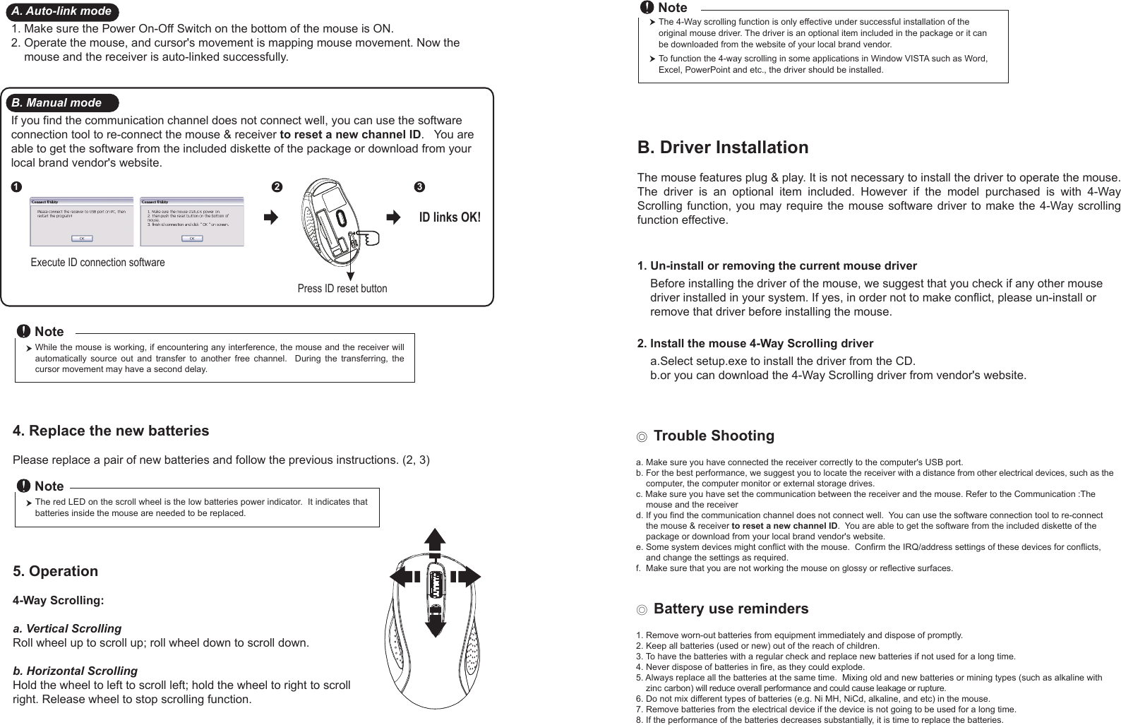 Press ID reset buttonExecute ID connection software12 3ID links OK!4. Replace the new batteries         Please replace a pair of new batteries and follow the previous instructions. (2, 3)The red LED on the scroll wheel is the low batteries power indicator.  It indicates that batteries inside the mouse are needed to be replaced.NoteWhile the mouse is working, if encountering any interference, the mouse and the receiver will automatically  source  out  and  transfer  to  another  free  channel.    During  the  transferring,  the cursor movement may have a second delay.Note◎ Trouble Shootinga. Make sure you have connected the receiver correctly to the computer&apos;s USB port.b. For the best performance, we suggest you to locate the receiver with a distance from other electrical devices, such as the     computer, the computer monitor or external storage drives.c. Make sure you have set the communication between the receiver and the mouse. Refer to the Communication :The     mouse and the receiverd. If you find the communication channel does not connect well.  You can use the software connection tool to re-connect     the mouse &amp; receiver to reset a new channel ID.  You are able to get the software from the included diskette of the     package or download from your local brand vendor&apos;s website. e. Some system devices might conflict with the mouse.  Confirm the IRQ/address settings of these devices for conflicts,     and change the settings as required.f.  Make sure that you are not working the mouse on glossy or reflective surfaces.◎ Battery use reminders1. Remove worn-out batteries from equipment immediately and dispose of promptly.2. Keep all batteries (used or new) out of the reach of children.3. To have the batteries with a regular check and replace new batteries if not used for a long time.4. Never dispose of batteries in fire, as they could explode.5. Always replace all the batteries at the same time.  Mixing old and new batteries or mining types (such as alkaline with     zinc carbon) will reduce overall performance and could cause leakage or rupture.6. Do not mix different types of batteries (e.g. Ni MH, NiCd, alkaline, and etc) in the mouse.7. Remove batteries from the electrical device if the device is not going to be used for a long time.8. If the performance of the batteries decreases substantially, it is time to replace the batteries.5. Operation4-Way Scrolling:a. Vertical ScrollingRoll wheel up to scroll up; roll wheel down to scroll down.b. Horizontal Scrolling Hold the wheel to left to scroll left; hold the wheel to right to scroll right. Release wheel to stop scrolling function.B. Driver InstallationThe mouse features plug &amp; play. It is not necessary to install the driver to operate the mouse. The  driver  is  an  optional  item  included.  However  if  the  model  purchased  is  with  4-Way Scrolling function,  you  may require  the  mouse software  driver to make  the 4-Way  scrolling function effective.1. Un-install or removing the current mouse driver    Before installing the driver of the mouse, we suggest that you check if any other mouse     driver installed in your system. If yes, in order not to make conflict, please un-install or     remove that driver before installing the mouse.2. Install the mouse 4-Way Scrolling driver    a.Select setup.exe to install the driver from the CD.    b.or you can download the 4-Way Scrolling driver from vendor&apos;s website.A. Auto-link mode1. Make sure the Power On-Off Switch on the bottom of the mouse is ON.2. Operate the mouse, and cursor&apos;s movement is mapping mouse movement. Now the     mouse and the receiver is auto-linked successfully.B. Manual modeIf you find the communication channel does not connect well, you can use the software connection tool to re-connect the mouse &amp; receiver to reset a new channel ID.   You are able to get the software from the included diskette of the package or download from your local brand vendor&apos;s website.  The 4-Way scrolling function is only effective under successful installation of the original mouse driver. The driver is an optional item included in the package or it can be downloaded from the website of your local brand vendor.To function the 4-way scrolling in some applications in Window VISTA such as Word, Excel, PowerPoint and etc., the driver should be installed.Note
