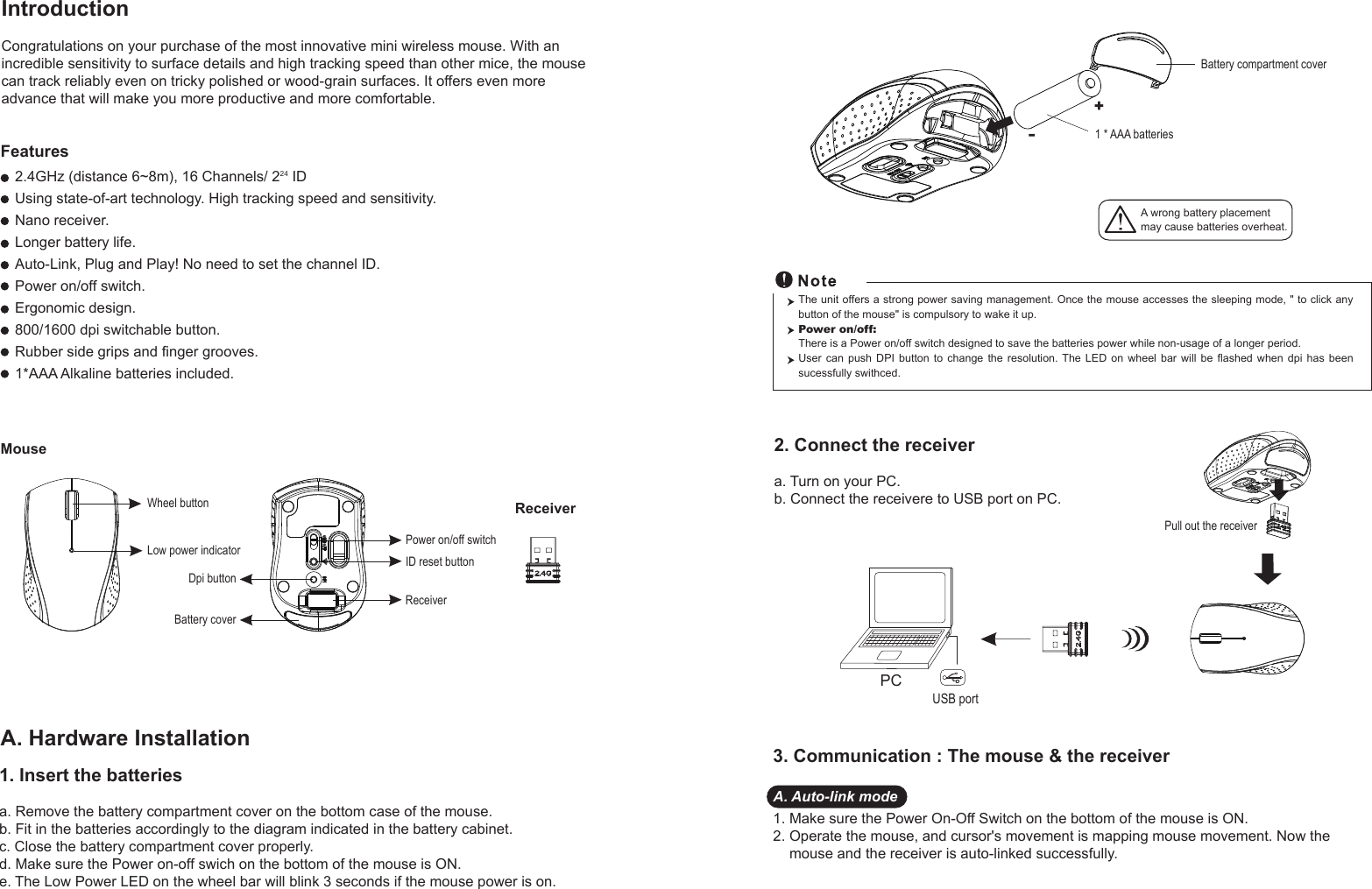 Wheel buttonDpi buttonID reset buttonMouseIntroductionCongratulations on your purchase of the most innovative mini wireless mouse. With an incredible sensitivity to surface details and high tracking speed than other mice, the mouse can track reliably even on tricky polished or wood-grain surfaces. It offers even more advance that will make you more productive and more comfortable.A. Hardware Installation2.4GHz (distance 6~8m), 16 Channels/ 224 IDUsing state-of-art technology. High tracking speed and sensitivity.Nano receiver.Longer battery life.Auto-Link, Plug and Play! No need to set the channel ID.Power on/off switch.Ergonomic design.800/1600 dpi switchable button.Rubber side grips and finger grooves.1*AAA Alkaline batteries included. Power on/off switchFeatures+-A wrong battery placementmay cause batteries overheat.Battery compartment cover1 * AAA batteriesBattery cover2. Connect the receivera. Turn on your PC.b. Connect the receivere to USB port on PC.PCUSB portThe unit offers a strong power saving management. Once the mouse accesses the sleeping mode, &quot; to click any button of the mouse&quot; is compulsory to wake it up.Power on/off: There is a Power on/off switch designed to save the batteries power while non-usage of a longer period.User  can  push  DPI  button  to  change  the  resolution.  The  LED  on  wheel  bar  will  be  flashed  when  dpi  has  been sucessfully swithced.Receiver1. Insert the batteriesa. Remove the battery compartment cover on the bottom case of the mouse.b. Fit in the batteries accordingly to the diagram indicated in the battery cabinet.c. Close the battery compartment cover properly.d. Make sure the Power on-off swich on the bottom of the mouse is ON.e. The Low Power LED on the wheel bar will blink 3 seconds if the mouse power is on. Low power indicatorPull out the receiverReceiver3. Communication : The mouse &amp; the receiverA. Auto-link mode1. Make sure the Power On-Off Switch on the bottom of the mouse is ON.2. Operate the mouse, and cursor&apos;s movement is mapping mouse movement. Now the     mouse and the receiver is auto-linked successfully.