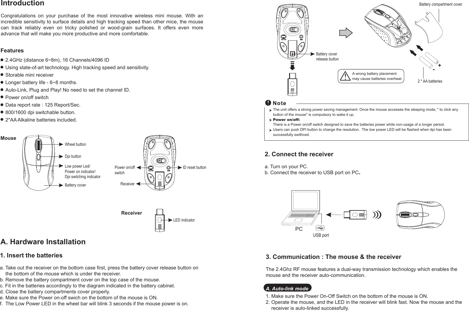 1. Insert the batteriesa. Take out the receiver on the bottom case first, press the battery cover release button on     the bottom of the mouse which is under the receiver.b. Remove the battery compartment cover on the top case of the mouse.c. Fit in the batteries accordingly to the diagram indicated in the battery cabinet.d. Close the battery compartments cover properly.e. Make sure the Power on-off swich on the bottom of the mouse is ON.f.  The Low Power LED in the wheel bar will blink 3 seconds if the mouse power is on.Wheel buttonDpi buttonBattery coverID reset buttonLED indicatorReceiverMouseReceiverIntroductionCongratulations  on  your  purchase  of  the  most  innovative  wireless  mini  mouse.  With  an incredible sensitivity to surface details and high tracking speed than other mice, the mouse can  track  reliably  even  on  tricky  polished  or  wood-grain  surfaces.  It  offers  even  more advance that will make you more productive and more comfortable.A. Hardware Installation2.4GHz (distance 6~8m), 16 Channels/4096 IDUsing state-of-art technology. High tracking speed and sensitivity.Storable mini receiverLonger battery life - 6~8 months.Auto-Link, Plug and Play! No need to set the channel ID.Power on/off switchData report rate : 125 Report/Sec. 800/1600 dpi switchable button.2*AA Alkaline batteries included.Power on/offswitchFeatures+-A wrong battery placementmay cause batteries overheat.Battery compartment cover2 * AA batteriesBattery cover release buttonLow power Led/Power on indicator/Dpi switching indicator2. Connect the receivera. Turn on your PC.b. Connect the receiver to USB port on PC.PCUSB portThe unit offers a strong power saving management. Once the mouse accesses the sleeping mode, &quot; to click any button of the mouse&quot; is compulsory to wake it up.Power on/off: There is a Power on/off switch designed to save the batteries power while non-usage of a longer period.Users can push DPI button to change the resolution.  The low power LED will be flashed when dpi has been successfully swithced.3. Communication : The mouse &amp; the receiverThe 2.4Ghz RF mouse features a dual-way transmission technology which enables the mouse and the receiver auto-communication.A. Auto-link mode1. Make sure the Power On-Off Switch on the bottom of the mouse is ON.2. Operate the mouse, and the LED in the receiver will blink fast. Now the mouse and the     receiver is auto-linked successfully.