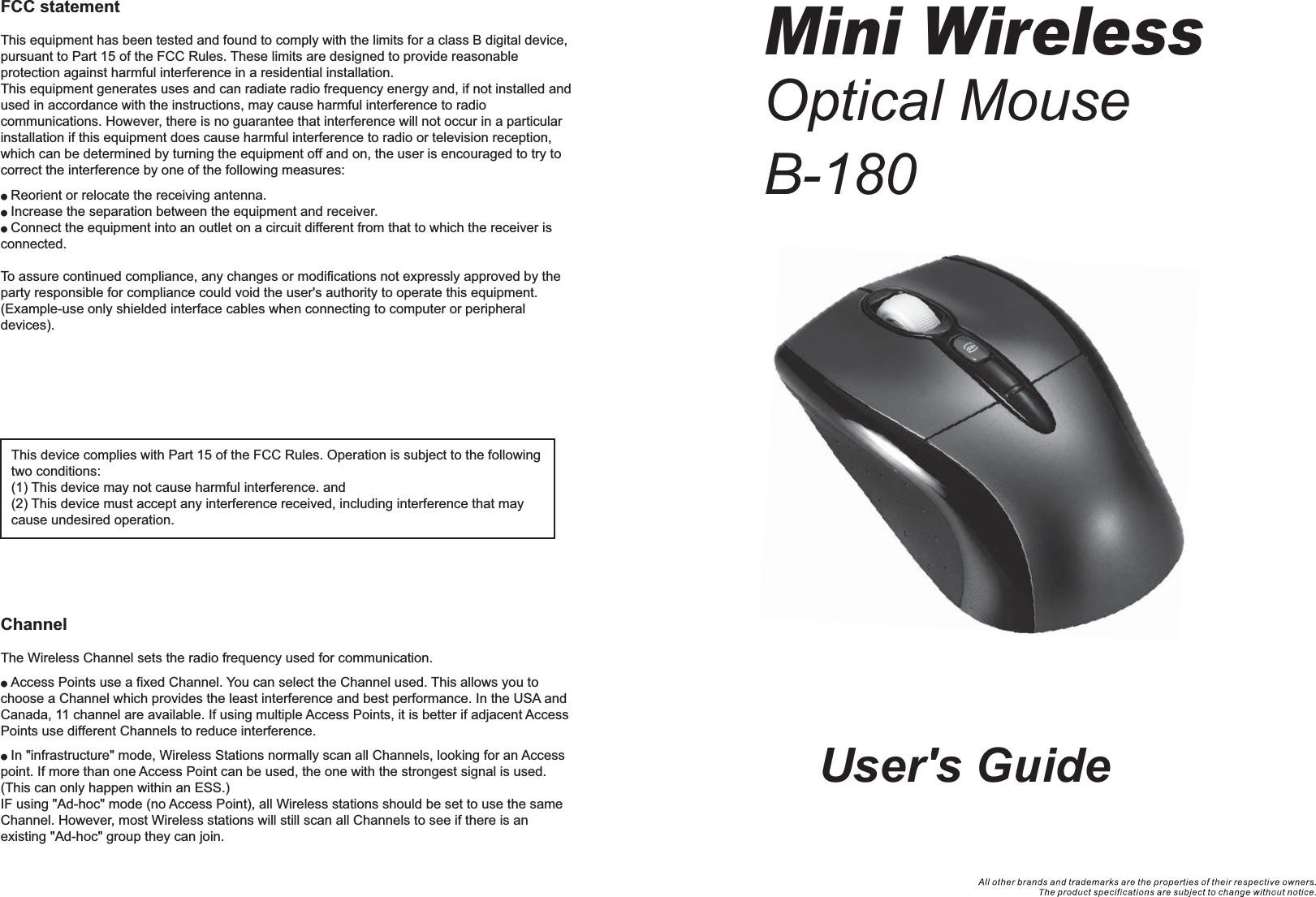 User&apos;s GuideMini WirelessOptical MouseB-180FCC statementThis equipment has been tested and found to comply with the limits for a class B digital device, pursuant to Part 15 of the FCC Rules. These limits are designed to provide reasonable protection against harmful interference in a residential installation.This equipment generates uses and can radiate radio frequency energy and, if not installed and used in accordance with the instructions, may cause harmful interference to radio communications. However, there is no guarantee that interference will not occur in a particular installation if this equipment does cause harmful interference to radio or television reception, which can be determined by turning the equipment off and on, the user is encouraged to try to correct the interference by one of the following measures:● Reorient or relocate the receiving antenna.● Increase the separation between the equipment and receiver.● Connect the equipment into an outlet on a circuit different from that to which the receiver is connected.To assure continued compliance, any changes or modifications not expressly approved by the party responsible for compliance could void the user&apos;s authority to operate this equipment. (Example-use only shielded interface cables when connecting to computer or peripheral devices).FCC Radiation Exposure StatementThis equipment complies with FCC RF radiation exposure limits sent forth for an uncontrolled environment. This equipment should be installed and operated with a minimum distance of 20 centimeters between the radiator and your body. The antennas used for this transmitter must be installed to provide a separation distance of at least 20cm from all persons and must not be co-located or operation in conjunction with any other antenna or transmitter.ChannelThe Wireless Channel sets the radio frequency used for communication.● Access Points use a fixed Channel. You can select the Channel used. This allows you to choose a Channel which provides the least interference and best performance. In the USA and Canada, 11 channel are available. If using multiple Access Points, it is better if adjacent Access Points use different Channels to reduce interference.● In &quot;infrastructure&quot; mode, Wireless Stations normally scan all Channels, looking for an Access point. If more than one Access Point can be used, the one with the strongest signal is used. (This can only happen within an ESS.)IF using &quot;Ad-hoc&quot; mode (no Access Point), all Wireless stations should be set to use the same Channel. However, most Wireless stations will still scan all Channels to see if there is an existing &quot;Ad-hoc&quot; group they can join.This device complies with Part 15 of the FCC Rules. Operation is subject to the following two conditions:(1) This device may not cause harmful interference. and (2) This device must accept any interference received, including interference that may cause undesired operation.