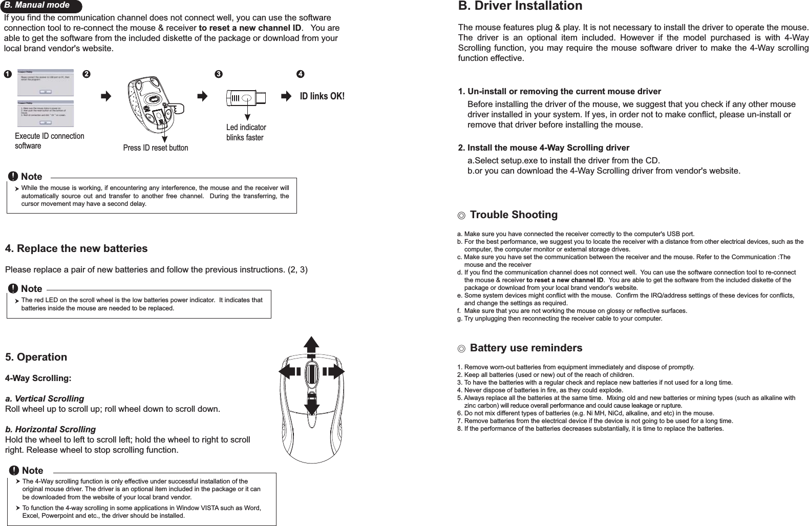 Press ID reset buttonExecute ID connectionsoftwareLed indicator blinks faster12 34ID links OK!4. Replace the new batteries         Please replace a pair of new batteries and follow the previous instructions. (2, 3)The red LED on the scroll wheel is the low batteries power indicator.  It indicates that batteries inside the mouse are needed to be replaced.NoteWhile the mouse is working, if encountering any interference, the mouse and the receiver will automatically source out and transfer to another free channel.  During the transferring, the cursor movement may have a second delay.Noteɖ!Trouble Shootinga. Make sure you have connected the receiver correctly to the computer&apos;s USB port.b. For the best performance, we suggest you to locate the receiver with a distance from other electrical devices, such as the     computer, the computer monitor or external storage drives.c. Make sure you have set the communication between the receiver and the mouse. Refer to the Communication :The     mouse and the receiverd. If you find the communication channel does not connect well.  You can use the software connection tool to re-connect     the mouse &amp; receiver to reset a new channel ID.  You are able to get the software from the included diskette of the     package or download from your local brand vendor&apos;s website. e. Some system devices might conflict with the mouse.  Confirm the IRQ/address settings of these devices for conflicts,     and change the settings as required.f.  Make sure that you are not working the mouse on glossy or reflective surfaces.g. Try unplugging then reconnecting the receiver cable to your computer.Ϩ!Battery use reminders1. Remove worn-out batteries from equipment immediately and dispose of promptly.2. Keep all batteries (used or new) out of the reach of children.3. To have the batteries with a regular check and replace new batteries if not used for a long time.4. Never dispose of batteries in fire, as they could explode.5. Always replace all the batteries at the same time.  Mixing old and new batteries or mining types (such as alkaline with     zinc carbon) will reduce overall performance and could cause leakage or rupture.6. Do not mix different types of batteries (e.g. Ni MH, NiCd, alkaline, and etc) in the mouse.7. Remove batteries from the electrical device if the device is not going to be used for a long time.8. If the performance of the batteries decreases substantially, it is time to replace the batteries.5. Operation4-Way Scrolling:a. Vertical ScrollingRoll wheel up to scroll up; roll wheel down to scroll down.b. Horizontal Scrolling Hold the wheel to left to scroll left; hold the wheel to right to scroll right. Release wheel to stop scrolling function.B. Driver InstallationThe mouse features plug &amp; play. It is not necessary to install the driver to operate the mouse. The driver is an optional item included. However if the model purchased is with 4-Way Scrolling function, you may require the mouse software driver to make the 4-Way scrolling function effective.1. Un-install or removing the current mouse driver    Before installing the driver of the mouse, we suggest that you check if any other mouse     driver installed in your system. If yes, in order not to make conflict, please un-install or     remove that driver before installing the mouse.2. Install the mouse 4-Way Scrolling driver    a.Select setup.exe to install the driver from the CD.    b.or you can download the 4-Way Scrolling driver from vendor&apos;s website.B. Manual modeIf you find the communication channel does not connect well, you can use the software connection tool to re-connect the mouse &amp; receiver to reset a new channel ID.   You are able to get the software from the included diskette of the package or download from your local brand vendor&apos;s website. The 4-Way scrolling function is only effective under successful installation of the original mouse driver. The driver is an optional item included in the package or it can be downloaded from the website of your local brand vendor.To function the 4-way scrolling in some applications in Window VISTA such as Word, Excel, Powerpoint and etc., the driver should be installed.Note