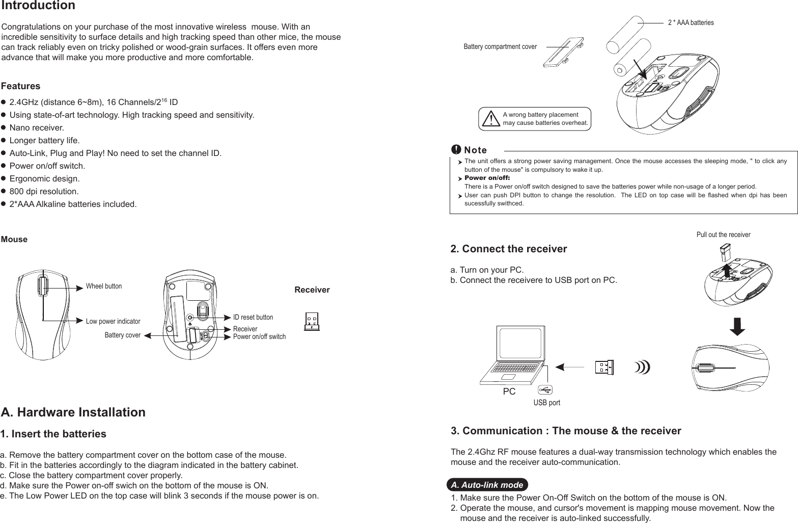 PCUSB portPull out the receiver Battery compartment cover2 * AAA batteriesWheel buttonID reset buttonPower on/off switchBattery coverReceiverLow power indicatorReceiverMouseIntroductionCongratulations on your purchase of the most innovative wireless  mouse. With an incredible sensitivity to surface details and high tracking speed than other mice, the mouse can track reliably even on tricky polished or wood-grain surfaces. It offers even more advance that will make you more productive and more comfortable.A. Hardware Installation2.4GHz (distance 6~8m), 16 Channels/216 IDUsing state-of-art technology. High tracking speed and sensitivity.Nano receiver.Longer battery life.Auto-Link, Plug and Play! No need to set the channel ID.Power on/off switch.Ergonomic design.800 dpi resolution.2*AAA Alkaline batteries included.FeaturesA wrong battery placementmay cause batteries overheat.2. Connect the receivera. Turn on your PC.b. Connect the receivere to USB port on PC.The unit offers a strong power saving management. Once the mouse accesses the sleeping mode, &quot; to click any button of the mouse&quot; is compulsory to wake it up.Power on/off: There is a Power on/off switch designed to save the batteries power while non-usage of a longer period.User  can  push  DPI  button  to  change  the  resolution.   The LED on top case will be flashed when dpi has been sucessfully swithced.1. Insert the batteriesa. Remove the battery compartment cover on the bottom case of the mouse.b. Fit in the batteries accordingly to the diagram indicated in the battery cabinet.c. Close the battery compartment cover properly.d. Make sure the Power on-off swich on the bottom of the mouse is ON.e. The Low Power LED on the top case will blink 3 seconds if the mouse power is on. 3. Communication : The mouse &amp; the receiverThe 2.4Ghz RF mouse features a dual-way transmission technology which enables the mouse and the receiver auto-communication.A. Auto-link mode1. Make sure the Power On-Off Switch on the bottom of the mouse is ON.2. Operate the mouse, and cursor&apos;s movement is mapping mouse movement. Now the     mouse and the receiver is auto-linked successfully.