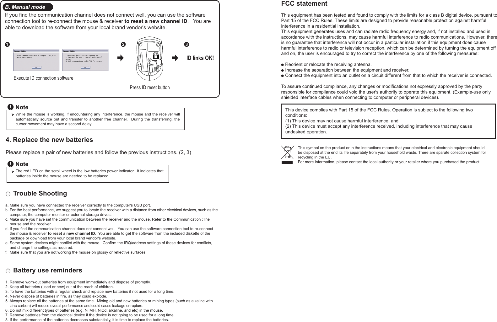 Press ID reset buttonExecute ID connection software12 3ID links OK!4. Replace the new batteries         Please replace a pair of new batteries and follow the previous instructions. (2, 3)The red LED on the scroll wheel is the low batteries power indicator.  It indicates that batteries inside the mouse are needed to be replaced.NoteWhile the mouse is working, if encountering any interference, the mouse and the receiver will automatically  source  out  and  transfer  to  another  free  channel.    During  the  transferring,  the cursor movement may have a second delay.Note◎ Trouble Shootinga. Make sure you have connected the receiver correctly to the computer&apos;s USB port.b. For the best performance, we suggest you to locate the receiver with a distance from other electrical devices, such as the     computer, the computer monitor or external storage drives.c. Make sure you have set the communication between the receiver and the mouse. Refer to the Communication :The     mouse and the receiverd. If you find the communication channel does not connect well.  You can use the software connection tool to re-connect     the mouse &amp; receiver to reset a new channel ID.  You are able to get the software from the included diskette of the     package or download from your local brand vendor&apos;s website. e. Some system devices might conflict with the mouse.  Confirm the IRQ/address settings of these devices for conflicts,     and change the settings as required.f.  Make sure that you are not working the mouse on glossy or reflective surfaces.◎ Battery use reminders1. Remove worn-out batteries from equipment immediately and dispose of promptly.2. Keep all batteries (used or new) out of the reach of children.3. To have the batteries with a regular check and replace new batteries if not used for a long time.4. Never dispose of batteries in fire, as they could explode.5. Always replace all the batteries at the same time.  Mixing old and new batteries or mining types (such as alkaline with     zinc carbon) will reduce overall performance and could cause leakage or rupture.6. Do not mix different types of batteries (e.g. Ni MH, NiCd, alkaline, and etc) in the mouse.7. Remove batteries from the electrical device if the device is not going to be used for a long time.8. If the performance of the batteries decreases substantially, it is time to replace the batteries.B. Manual modeIf you find the communication channel does not connect well, you can use the software connection tool to re-connect the mouse &amp; receiver to reset a new channel ID.   You are able to download the software from your local brand vendor&apos;s website.FCC statementThis equipment has been tested and found to comply with the limits for a class B digital device, pursuant to Part 15 of the FCC Rules. These limits are designed to provide reasonable protection against harmful interference in a residential installation.This equipment generates uses and can radiate radio frequency energy and, if not installed and used in accordance with the instructions, may cause harmful interference to radio communications. However, there is no guarantee that interference will not occur in a particular installation if this equipment does cause harmful interference to radio or television reception, which can be determined by turning the equipment off and on, the user is encouraged to try to correct the interference by one of the following measures:● Reorient or relocate the receiving antenna.● Increase the separation between the equipment and receiver.● Connect the equipment into an outlet on a circuit different from that to which the receiver is connected.To assure continued compliance, any changes or modifications not expressly approved by the party responsible for compliance could void the user&apos;s authority to operate this equipment. (Example-use only shielded interface cables when connecting to computer or peripheral devices).This device complies with Part 15 of the FCC Rules. Operation is subject to the following two conditions:(1) This device may not cause harmful interference. and (2) This device must accept any interference received, including interference that may cause undesired operation.This symbol on the product or in the instructions means that your electrical and electronic equipment should be disposed at the end its life separately from your household waste. There are sparate collection system for recycling in the EU.For more information, please contact the local authority or your retailer where you purchased the product.